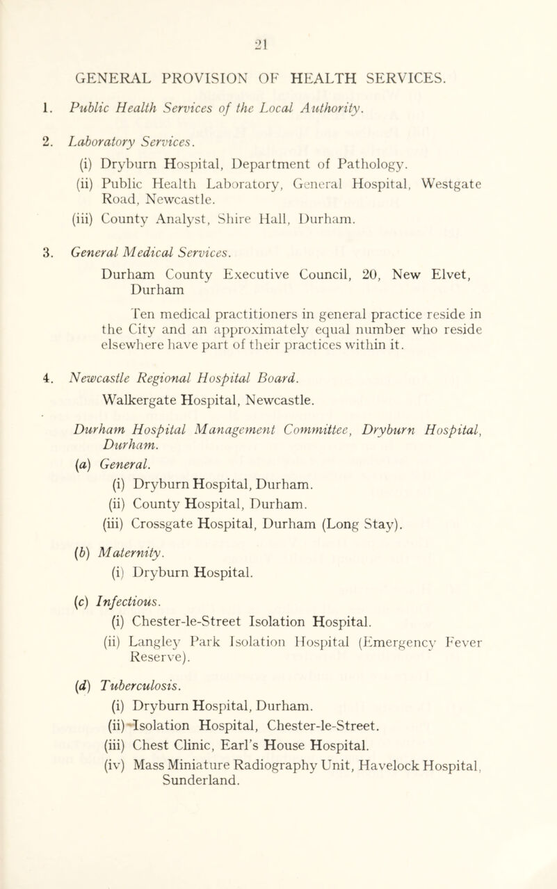 •71 1 GENERAL PROVISION OF HEALTH SERVICES. 1. Public Health Services of the Local Authority. 2. Laboratory Services. (i) Dryburn Hospital, Department of Pathology. (ii) Public Health Laboratory, General Hospital, Westgate Road, Newcastle. (iii) County Analyst, Shire Hall, Durham. 3. General Medical Services. Durham County Executive Council, 20, New Elvet, Durham Ten medical practitioners in general practice reside in the City and an approximately equal number who reside elsewhere have part of their practices within it. 4. Newcastle Regional Hospital Board. Walkergate Hospital, Newcastle. Durham Hospital Management Committee, Dryburn Hospital, Durham. (a) General. (i) Dryburn Hospital, Durham. (ii) County Hospital, Durham. (iii) Crossgate Hospital, Durham (Long Stay). (b) Maternity. (i) Dryburn Hospital. (c) Infectious. (i) Chester-le-Street Isolation Hospital. (ii) Langle}^ Park Isolation Hospital (Emergency Fever Reserve). (d) Tuberculosis. (i) Dryburn Hospital, Durham. (ii) 'Isolation Hospital, Chester-le-Street. (iii) Chest Clinic, Earl’s House Hospital. (iv) Mass Miniature Radiography Unit, Havelock Hospital, Sunderland.