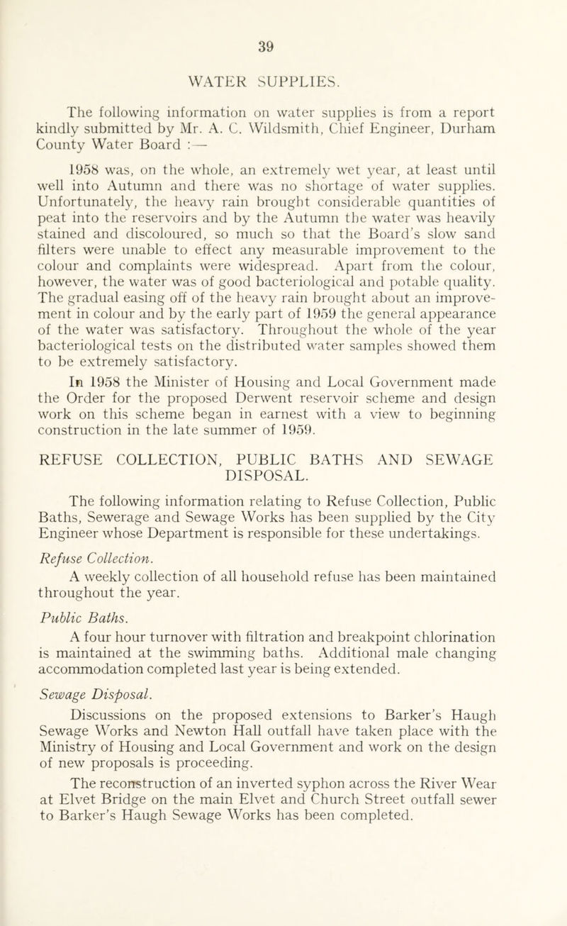 WATER SUPPLIES. The following information on water supplies is from a report kindly submitted by Mr. A. C. Wildsmith, Chief Engineer, Durham County Water Board ; — 1958 was, on the whole, an extremely wet year, at least until well into Autumn and there was no shortage of water supplies. Unfortunately, the heavy rain brought considerable quantities of peat into the reservoirs and by the Autumn the water was heavily stained and discoloured, so much so that the Board's slow sand filters were unable to effect any measurable improvement to the colour and complaints were widespread. x\part from the colour, however, the water was of good bacteriological and potable quality. The gradual easing off of the heavy rain brought about an improve- ment in colour and by the early part of 1959 the general appearance of the water was satisfactory. Throughout the whole of the year bacteriological tests on the distributed water samples showed them to be extremely satisfactory. In 1958 the Minister of Housing and Local Government made the Order for the proposed Derwent reservoir scheme and design work on this scheme began in earnest with a view to beginning construction in the late summer of 1959. REFUSE COLLECTION, PUBLIC BATHS AND SEWAGE DISPOSAL. The following information relating to Refuse Collection, Public Baths, Sewerage and Sewage Works has been supplied by the City Engineer whose Department is responsible for these undertakings. Refuse Collection. A weekly collection of all household refuse has been maintained throughout the year. Public Baths. A four hour turnover with filtration and breakpoint chlorination is maintained at the swimming baths. Additional male changing accommodation completed last year is being extended. Sewage Disposal. Discussions on the proposed extensions to Barker’s Haugh Sewage Works and Newton Hall outfall have taken place with the Ministry of Housing and Local Government and work on the design of new proposals is proceeding. The recorrstruction of an inverted syphon across the River Wear at Elvet Bridge on the main Elvet and Church Street outfall sewer to Barker’s Haugh Sewage Works has been completed.