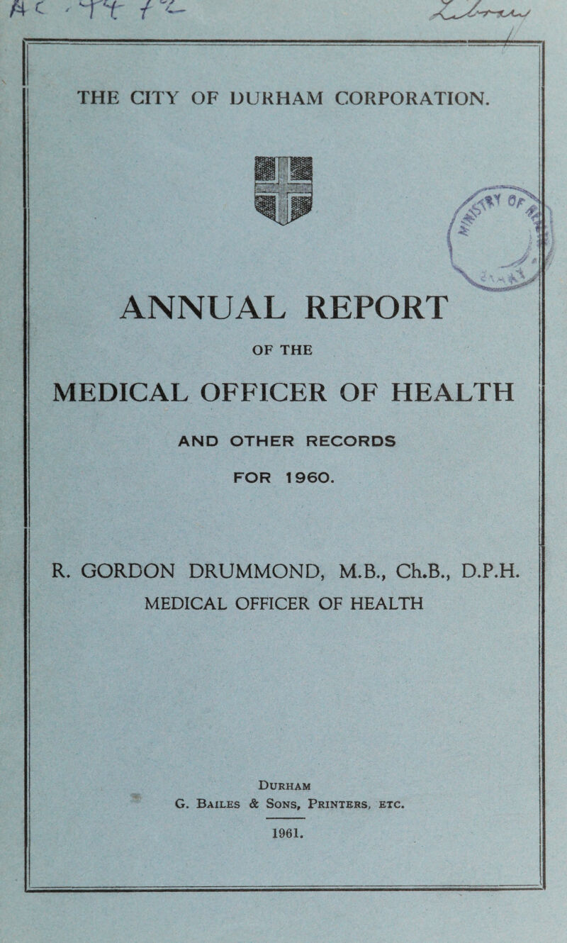 ; „ THE CITY OF DURHAM CORPORATION. ANNUAL REPORT OF THE MEDICAL OFFICER OF HEALTH AND OTHER RECORDS FOR 1960. R. GORDON DRUMMOND, M.B., CLB., D.P.H. MEDICAL OFFICER OF HEALTH Durham G. Bailes & Sons, Printers, etc.