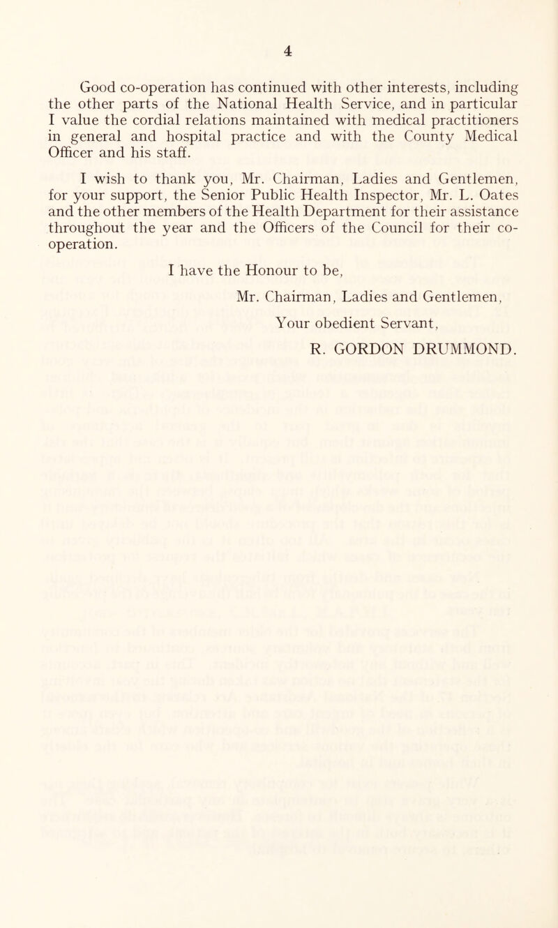 Good co-operation has continued with other interests, including the other parts of the National Health Service, and in particular I value the cordial relations maintained with medical practitioners in general and hospital practice and with the County Medical Officer and his staff. I wish to thank you, Mr. Chairman, Ladies and Gentlemen, for your support, the Senior Public Health Inspector, Mr. L. Oates and the other members of the Health Department for their assistance throughout the year and the Officers of the Council for their co- operation. I have the Honour to be, Mr. Chairman, Ladies and Gentlemen, Your obedient Servant, R. GORDON DRUMMOND.