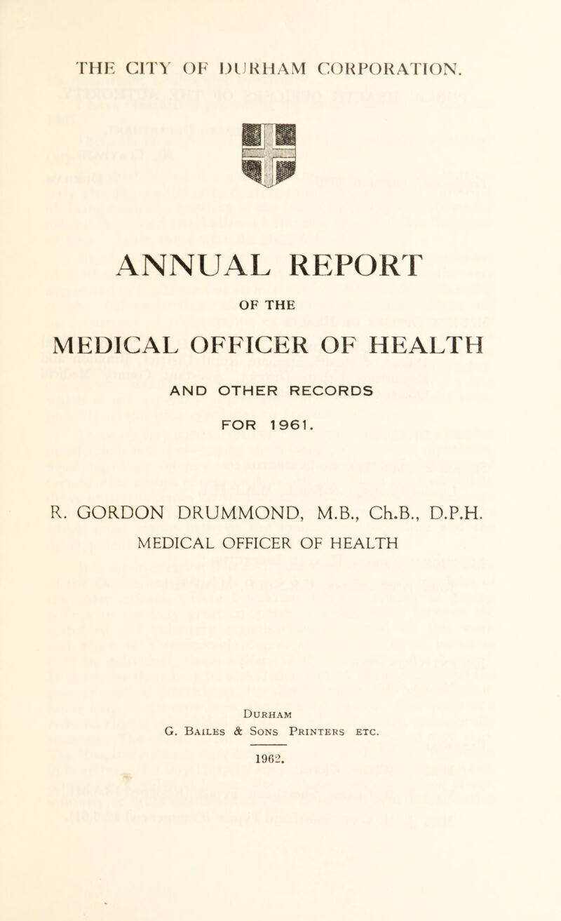 ANNUAL REPORT OF THE MEDICAL OFFICER OF HEALTH AND OTHER RECORDS FOR 1961. R. GORDON DRUMMOND, M.B., Ch.B., D.P.H. MEDICAL OFFICER OF HEALTH Durham G. Bailes & Sons Printers etc. 1962.