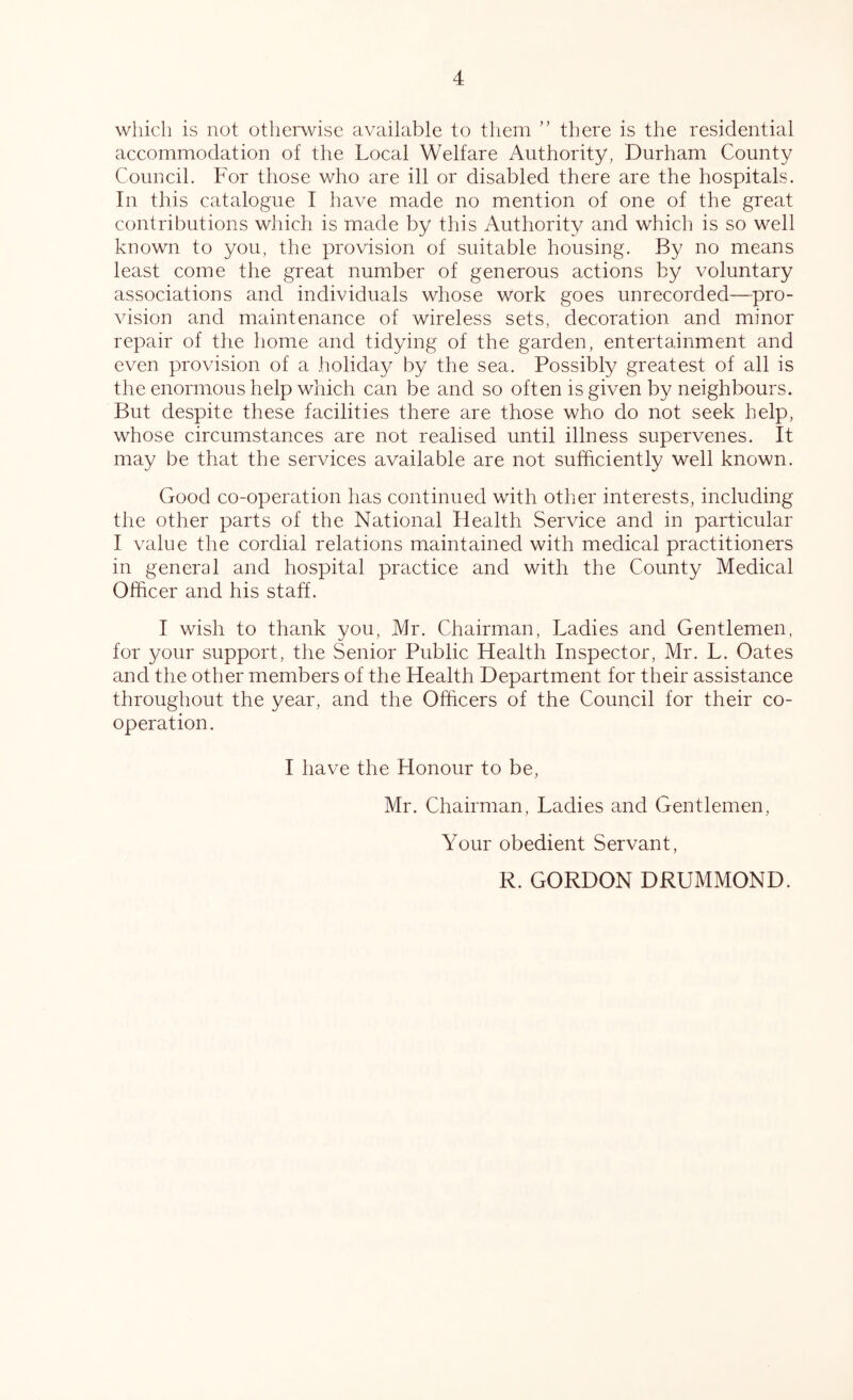 which is not otherwise available to them ” there is the residential accommodation of the Local Welfare Authority, Durham County Council. For those who are ill or disabled there are the hospitals. In this catalogue I have made no mention of one of the great contributions which is made by this Authority and which is so well known to you, the provision of suitable housing. By no means least come the great number of generous actions by voluntary associations and individuals whose work goes unrecorded—^pro- vision and maintenance of wireless sets, decoration and minor repair of the home and tidying of the garden, entertainment and even provision of a holiday by the sea. Possibly greatest of all is the enormous help which can be and so often is given by neighbours. But despite these facilities there are those who do not seek help, whose circumstances are not realised until illness supervenes. It may be that the serviees available are not sufficiently well known. Good co-operation has continued wdth other interests, including tlie other parts of the National Health Service and in particular I value the cordial relations maintained with medical practitioners in general and hospital practice and with the County Medical Officer and his staff. I wish to thank you, Mr. Chairman, Ladies and Gentlemen, for your support, the Senior Public Health Inspector, Mr. L. Oates and the other members of the Health Department for their assistance throughout the year, and the Officers of the Council for their co- operation. I have the Honour to be, Mr. Chairman, Ladies and Gentlemen, Your obedient Servant, R. GORDON DRUMMOND.