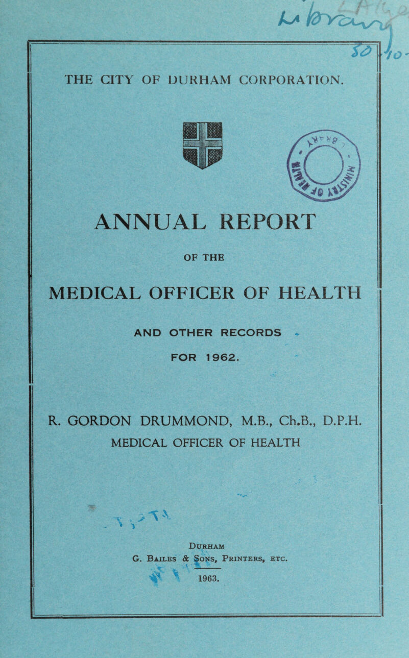 T3 THE CITY OF DURHAM CORPORATION. ANNUAL REPORT OF THE MEDICAL OFFICER OF HEALTH AND OTHER RECORDS - FOR 1962. R. GORDON DRUMMOND, M.B., CLB., D.P.H. MEDICAL OFFICER OF HEALTH Durham G. Bailes & Sons, Printers, etc. 1963.