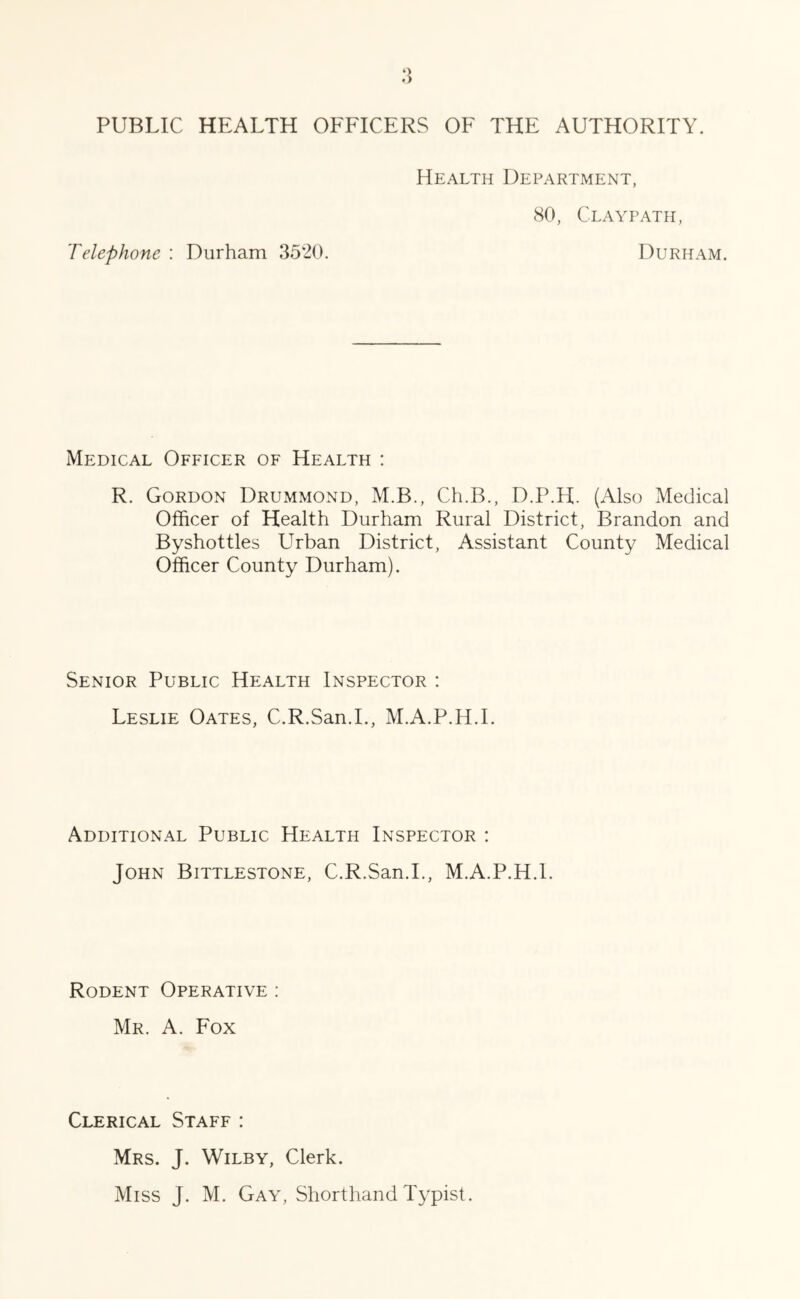 PUBLIC HEALTH OFFICERS OF THE AUTHORITY. Health Department, 80, Claypath, Telephone : Durham 3520. Durham. Medical Officer of Health : R. Gordon Drummond, M.B., Ch.B., D.P.H. (Also Medical Officer of Health Durham Rural District, Brandon and Byshottles Urban District, Assistant County Medical Officer County Durham). Senior Public Health Inspector : Leslie Oates, C.R.San.I., M.A.P.H.I. Additional Public Health Inspector : John Bittlestone, C.R.San.I., M.A.P.H.I. Rodent Operative : Mr. A. Fox Clerical Staff : Mrs. J. Wilby, Clerk.