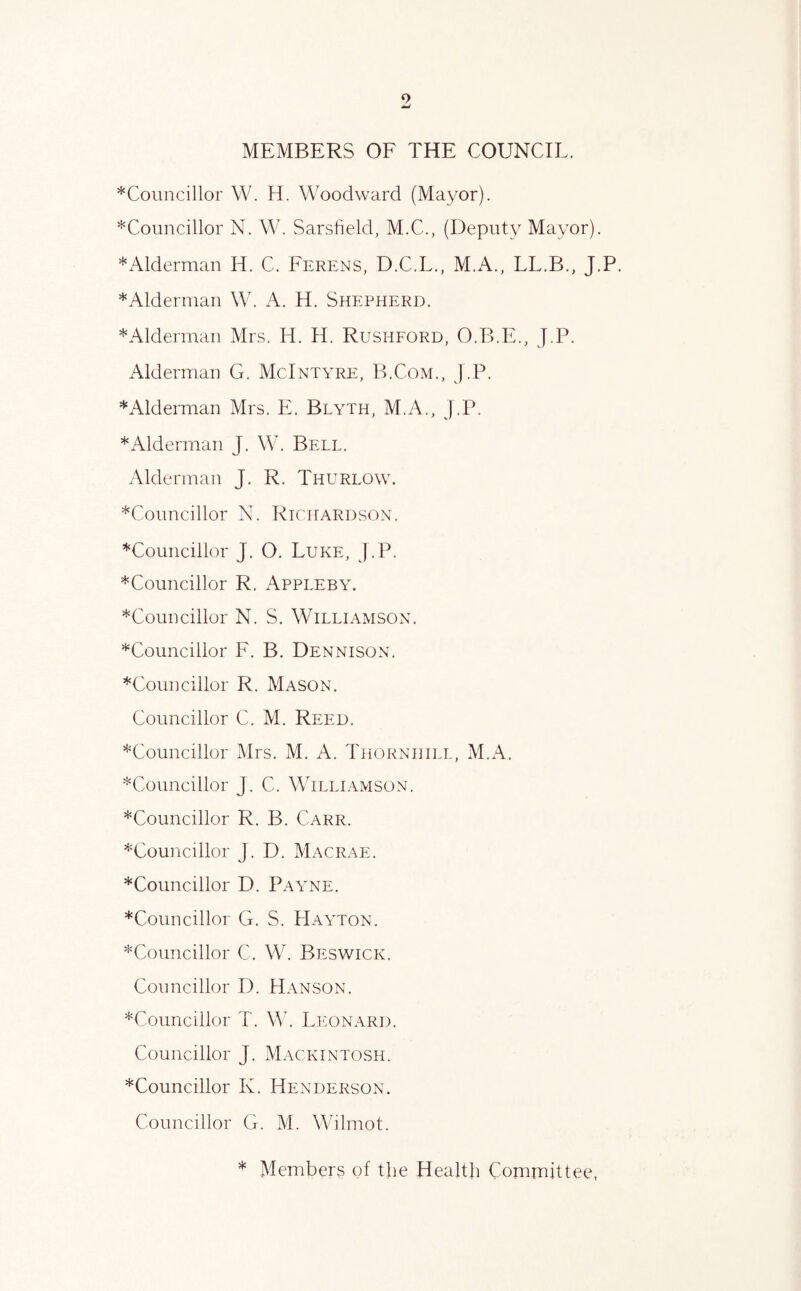 9 MEMBERS OF THE COUNCIL. *Councillor W. H. Woodward (Mayor). ^Councillor N. W. Sarsdeld, M.C., (Deputy Mayor). *Alderman H. C. Ferens, D.C.L., M.A., LL.B., J.P. *Alderman W. A. H. Shepherd. *Alderinau Mrs. H. H. Rushford, O.B.E., J.P. Alderman G. McIntyre, B.Com., J.P. * Alderman Mrs. E. Blyth, M.A., J.P. * Alderman J. W. Bell. Alderman J. R. Thurlow. *Councillor N. Richardson. ^Councillor J. O. Luke, J.P. *Councillor R. Appleby. *Councillor N. S. Williamson. ^Councillor F. B. Dennison. *Councillor R. Mason. Councillor C. M. Reed. ^Councillor Mrs. M. A. Thornhill, M.A. *Councillor J. C. Williamson. *Councillor R. B. Carr. ^Councillor J. D. Macrae. *Councillor D. Payne. *Councillor G. S. Hayton. ^Councillor C. W. Beswick. Councillor D. Hanson. *Councillor T. W. Leonard. Councillor J. Mackintosh. *Councillor K. Henderson. Councillor G. M. Wilmot. * Members of the Health Committee,