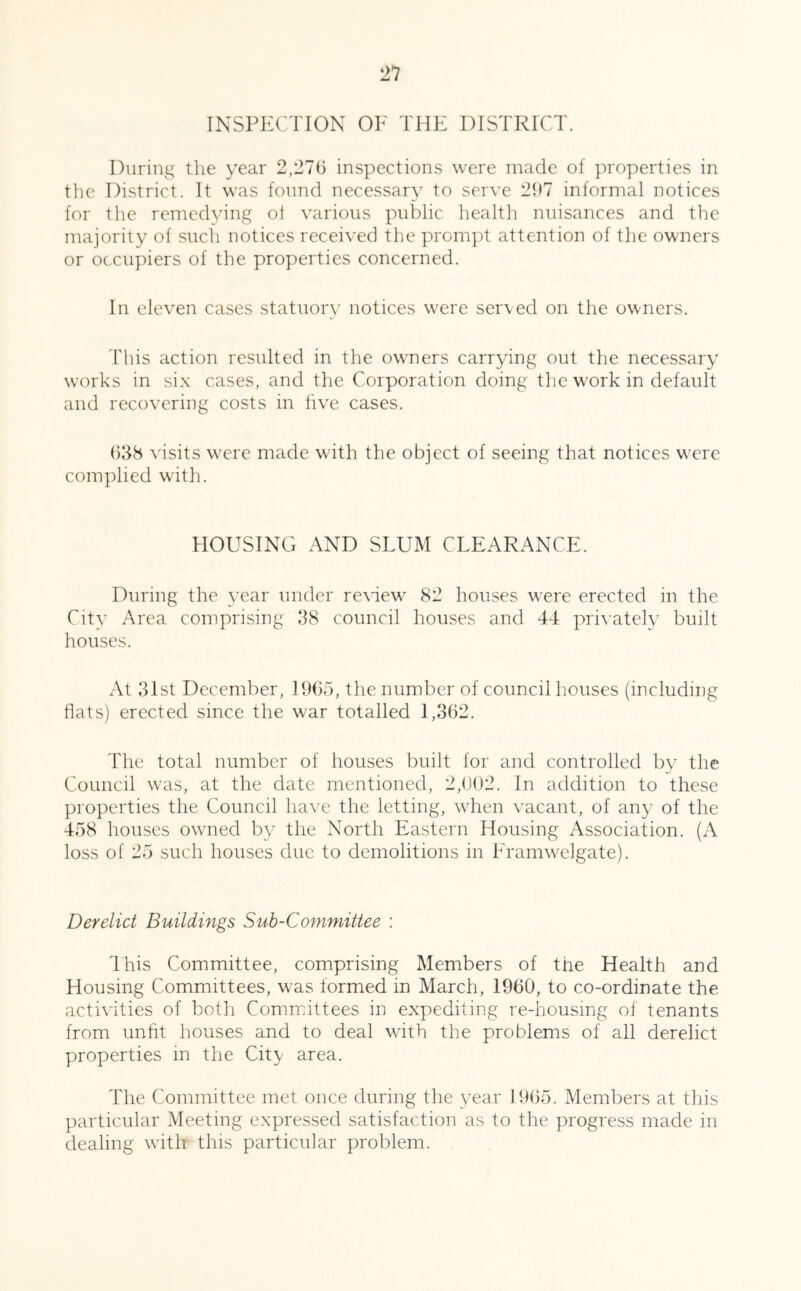 INSPECTION OE THE DISTRICT. During tlie year 2,276 inspections were made of properties in the District. It was found necessar}^ to serve 297 informal notices for tlie remedying ol various public health nuisances and the majority of such notices received the prompt attention of the owners or occupiers of the properties concerned. In eleven cases statuory notices were seiwed on the owners. This action resulted in the owners carrying out the necessary works in six cases, and the Corporation doing the work in default and recovering costs in five cases. ()38 visits were made with the object of seeing that notices were complied with. HOUSING AND SLUM CLEARANCE. During the year under re\dew^ 82 houses were erected in the City Area comprising 38 council houses and 44 pri\ately built houses. At 3ist December, 1965, the number of council houses (including flats) erected since the war totalled 1,362. The total number of houses built for and controlled by the Council w'as, at the date mentioned, 2,602. In addition to these properties the Council have the letting, when vacant, of any of the 458 houses ow^ned by the North Eastern Housing Association. (A loss of 25 such houses due to demolitions in Eramwelgate). Derelict Buildings Suh-Committee ; Ihis Committee, comprising Members of the Health and Housing Committees, was formed in March, 1960, to co-ordinate the activities of both Committees in expediting re-housmg of tenants from unht houses and to deal wdth the problems of all derelict properties in the Cit}' area. The Committee met once during the year 1965. Members at this particular Meeting expressed satisfaction as to the progress made in dealing with this particular problem.