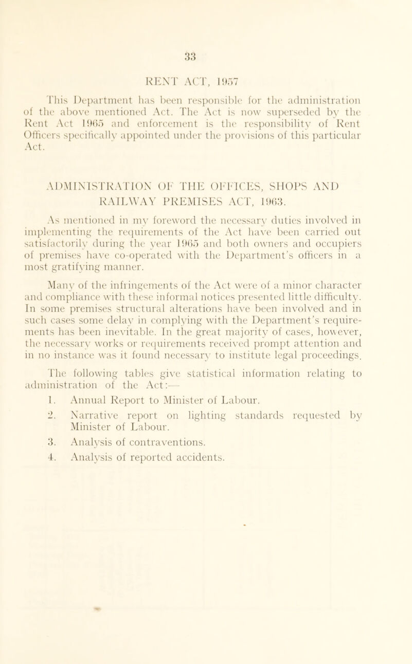 I^EXT ACT, lihw This Department has been responsibk' lor tlu' administration ot the above mentioned Act. Tlie Act is now sn])erseded by the Rent Act I h()5 and enforcement is the res]X)nsibility of Rent Officers specifically appointed under the })ro\ isions of this })articular Act. ADMIXISTRAIdOX OF THE OEEICES, SIIOICS AXD RAIE^^’A^' PREMISES ACT, PUld. As mentioned in my foreword tlie necessary duties involved in im])lementing the re(|nirements of the Act ha\'e been carried out satisfactorily during the year Ihho and both owners and occn])iers of premises have co-operated with the Dejiartment’s officers in a most gratifying manner. Man\^ of the infringements of the Act were of a minor character and compliance with these informal notices presented little difficulty. In some premises structural alterations have been invoh^ed and in such cases some dela}^ in complying with the Department’s require- ments has been me\dtable. In the great majority of cases, however, the necessary w'orks or re(|uirements received prompt attention and in no instance was it found necessary to institute legal proceedings. Idle following tables give statistical information relating to administration of the Act;— 1. Annual Report to Minister of Eabour. 2. Xarrative report on lighting standards rec|uested by Minister of Labour. 3. Analysis of contraventions.