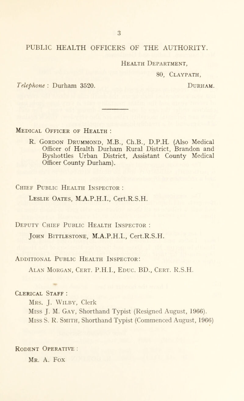 PUBLIC HEALTH OFFICERS OF THE AUTHORITY. Health Department, 80, Claypath, Telephone : Durham 3520. Durham. Medical Officer of Health : R. Gordon Drummond, M.B., Ch.B., D.P.H. (Also Medical Officer of Health Durham Rural District, Brandon and Byshottles Urban District, Assistant County Medical Officer County Durham). Chief Public Health Inspector : Leslie Oates, M.A.P.H.L, Cert.R.S.H. Deputy Chief Public Health Inspector : John Bittlestone, M.A.P.H.L, Cert.R.S.H. Additional Public Health Inspector: Alan Morgan, Cert. P.H.L, Educ. BD., Cert. R.S.H. Clerical Staff : Mrs. J. Wilby, Clerk Miss J. M. Gay, Shorthand Typist (Resigned August, 1966). Miss S. R. Smith, Shorthand Typist (Commenced August, 1966) Rodent Operative : Mr. a. Fox