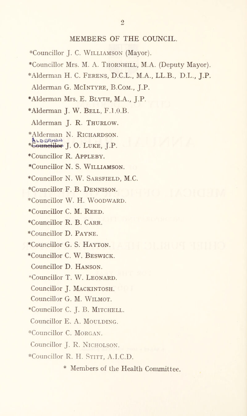 MEMBERS OF THE COUNCIL. ^Councillor J. C. Williamson (Mayor). ^Councillor Mrs. M. A. Thornhill, M.A. (Deputy Mayor). ^Alderman H. C. Ferens, D.C.L., M.A., LL.B., D.L., J.P. Alderman G. McIntyre, B.Com., J.P. Alderman Mrs. E. Blyth, M.A., J.P. * Alderman J. W. Bell, F.l.O.B. Alderman J. R. Thurlow. * Alderman N. Richardson. J. O. Luke, J.P. *Councillor R. Appleby. ♦Councillor N. S. Williamson. ♦Councillor N. W. Sarsfield, M.C. ♦Councillor F. B. Dennison. ♦Councillor W. H. Woodward. ♦Councillor C. M. Reed. ♦Councillor R. B. Carr. ♦Councillor D. Payne. ♦Councillor G. S. Hayton. ♦Councillor C. W. Beswick. Councillor D. Hanson. ^Councillor T. W. Leonard. Councillor J. Mackintosh. Councillor G. M. Wilmot. *Councillor C. J. B. Mitchell. Councillor E. A. Moulding. ♦Councillor C. Morgan. Councillor J. R. Nicholson. ♦Councillor R. H. Stitt, A.I.C.D. * Members of the Health Conrmittee.