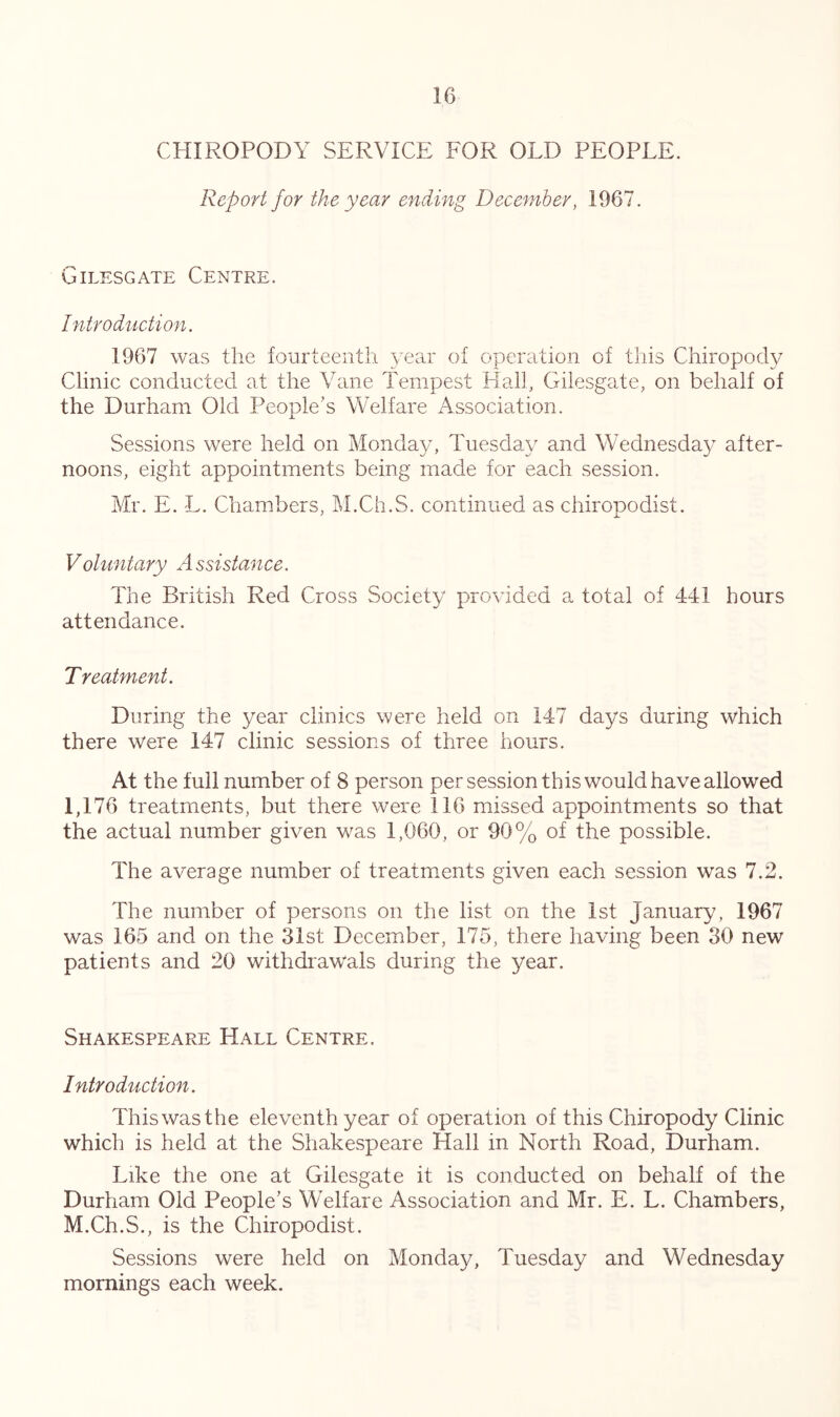 CHIROPODY SERVICE FOR OLD PEOPLE. Report for the year ending December, 1967. Gilesgate Centre. Introduction. 1967 was the fourteenth 5.ear of operation of this Chiropody Clinic conducted at the Vane Tempest Halh Gilesgate, on behalf of the Durham Old People's Welfare Association. Sessions were held on Monday, Tuesday and Wednesday after- noons, eight appointments being made for each session. Mr. E. L. Chambers, M.Ch.S. continued as chiropodist. Voluntary A ssistance. The British Red Cross Society provided a total of 441 hours attendance. Treatment. During the year clinics were held on 147 days during which there were 147 clinic sessions of three hours. At the full number of 8 person per session this would have allowed 1,176 treatments, but there were 116 missed appointments so that the actual number given was 1,060, or 90% of the possible. The average number of treatments given each session was 7.2. The number of persons on the list on the 1st Januar^-^, 1967 was 165 and on the 31st December, 175, there having been 30 new patients and 20 withdrawals during the year. Shakespeare Hall Centre. Introduction. This was the eleventh year of operation of this Chiropody Clinic which is held at the Shakespeare Hall in North Road, Durham. Like the one at Gilesgate it is conducted on behalf of the Durham Old People's Welfare Association and Mr. E. L. Chambers, M.Ch.S., is the Chiropodist. Sessions were held on Monday, Tuesday and Wednesday mornings each week.