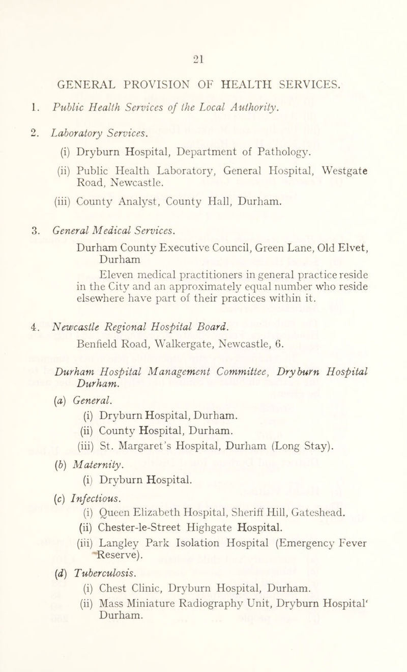 GENERAL PROVISION OF HEALTH SERVICES. 1. Public Health Services of the Local Authority. 2. Laboratory Services. (i) Dryburn Hospital, Department of Pathology. (ii) Public Health Laboratory, General Hospital, Westgate Road, Newcastle. (iii) County Analyst, County Hall, Durham. 3. General Medical Services. Durham County Executive Council, Green Lane, Old Elvet, Durham Eleven medical practitioners in general practice reside in the City and an approximately equal number who reside elsewhere have part of their practices within it. 4. Newcastle Regional Hospital Board. Benfield Road, Walkergate, Newcastle, 6. Durham Hospital Management Committee, Dryburn Hospital Durham. (a) General. (i) Dryburn Hospital, Durham. (ii) County Hospital, Durham. (iii) St. Margaret’s Hospital, Durham (Long Stay). (b) Maternity. (i) Dryburn Hospital. (c) Infectious. (i) Queen Elizabeth Hospital, Sheriff Hill, Gateshead. (ii) Chester-le-Street Highgate Hospital. (iii) Langley Park Isolation Hospital (Emergency Fever Reserve). (d) Tuberculosis. (i) Chest Clinic, Dryburn Hospital, Durham. (ii) Mass Miniature Radiography Unit, Dryburn Hospital' Durham.