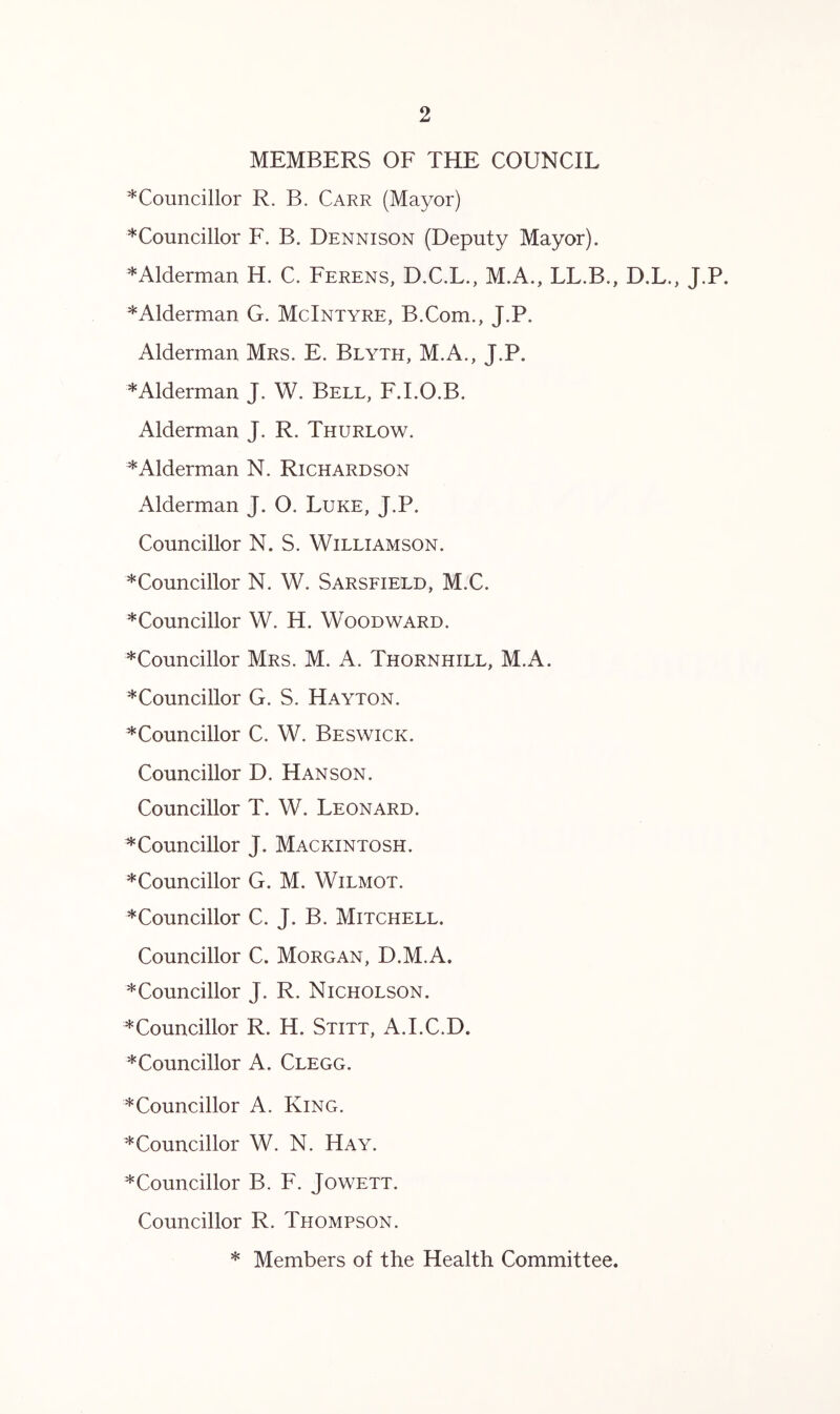 MEMBERS OF THE COUNCIL *^Councillor R. B. Carr (Mayor) *Councillor F. B. Dennison (Deputy Mayor). *Alderman H. C. Ferens, D.C.L., M.A., LL.B., D.L., J.P. ^Alderman G. McIntyre, B.Com., J.P. Alderman Mrs. E. Blyth, M.A., J.P. *Alderman J. W. Bell, F.I.O.B. Alderman J. R. Thurlow. *Alderman N. Richardson Alderman J. O. Luke, J.P. Councillor N. S. Williamson. *Councillor N. W. Sarsfield, M.C. ^Councillor W. H. Woodward. *Councillor Mrs. M. A. Thornhill, M.A. ^Councillor G. S. Hayton. ^Councillor C. W. Beswick. Councillor D. Hanson. Councillor T. W. Leonard. ^Councillor J. Mackintosh. ^Councillor G. M. Wilmot. *Councillor C. J. B. Mitchell. Councillor C. Morgan, D.M.A. * Councillor J. R. Nicholson. * Councillor R. H. Stitt, A.I.C.D. * Councillor A. Clegg. * Councillor A. King. ^Councillor W. N. Hay. *Councillor B. F. Jowett. Councillor R. Thompson. * Members of the Health Committee.