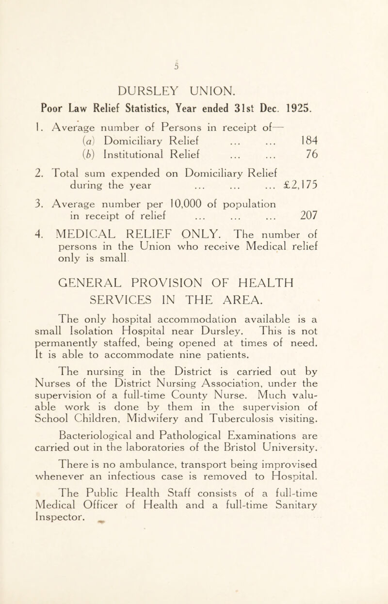 DURSLEY UNION. Poor Law Relief Statistics, Year ended 31st Dec. 1925. 1. Average number of Persons in receipt of— (a) Domiciliary Relief ... ... 184 (b) Institutional Relief ... ... 76 2. Total sum expended on Domiciliary Relief during the year ... ... ... £2,175 3. Average number per 10,000 of population in receipt of relief ... ... ... 207 4. MEDICAL RELIEE ONLY. The number of persons in the Union who receive Medical relief only is small GENERAL PROVISION OE HEALTH SERVICES IN THE AREA. The only hospital accommodation available is a small Isolation Hospital near Dursley. This is not permanently staffed, being opened at times of need. It is able to accommodate nine patients. The nursing in the District is carried out by Nurses of the District Nursing Association, under the supervision of a full-time County Nurse. Much valu- able work is done by them in the supervision of School Children, Midwifery and Tuberculosis visiting. Bacteriological and Pathological Examinations are carried out in the laboratories of the Bristol University. There is no ambulance, transport being improvised whenever an infectious case is removed to Hospital. The Public Health Staff consists of a full-time Medical Officer of Health and a full-time Sanitary Inspector.