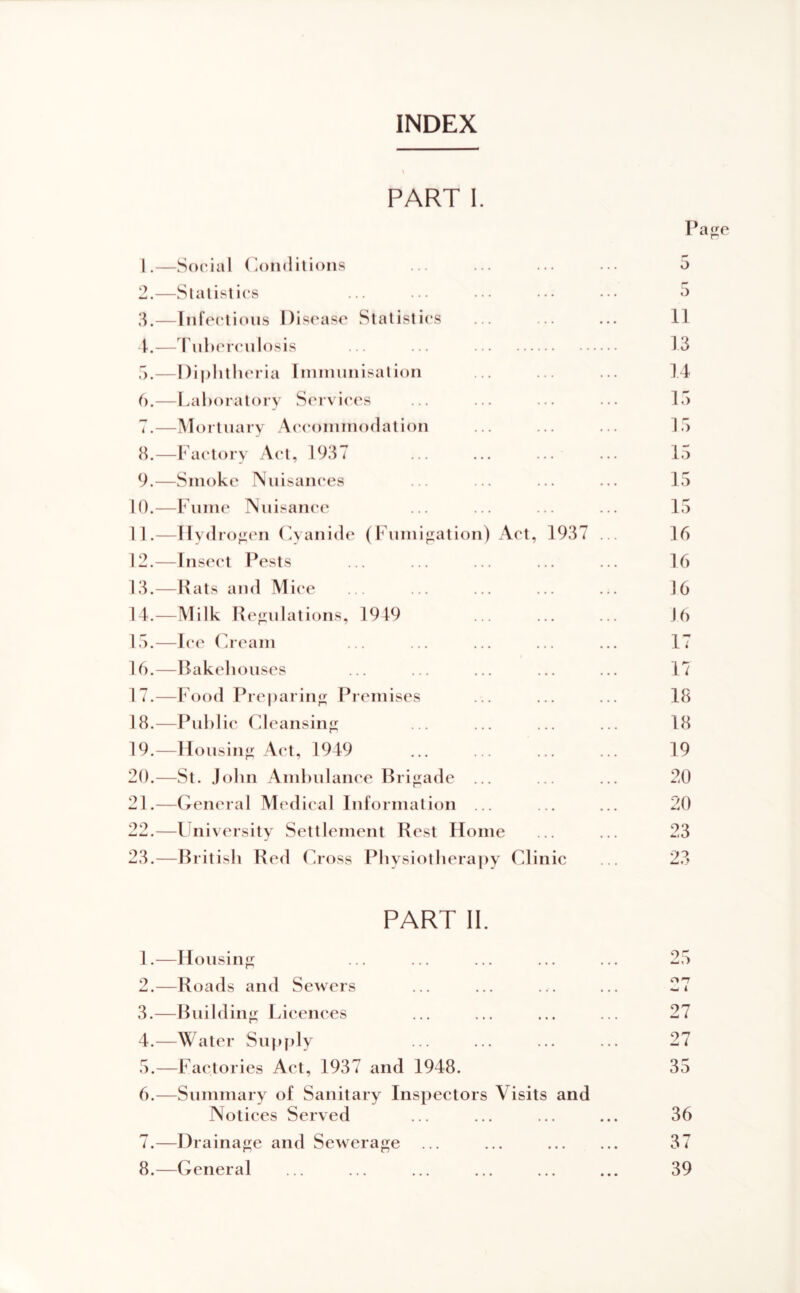 INDEX PART 1. 1. —Social (.oiidilions 2. —Slalislics 3. —Infectious Disease Statistics 4. -—rii])crculosis ... ... f).—Diplitlieria Iininunisation 6. —l.al)oratoi y Services 7. —IVIortuary Aicoininodation 8. —Factory Act, 1937 9. —Smoke Nuisances 10. —Fume Nuisance 11. —Hydrogen (Aanide (I' lnnijiation) Act, 1937 12. —Insect Pests 13. —Pats and Mice 14. -—Milk Refiulations, 1919 15. —I(“e Cream 16. —Bakehouses 17. —Food Preparing Premises 18. —Pnhlie Cdeansinj; 19. —Housing Act, 1949 20. —St. John Amhulance Bri<;ade ... 21. —Ceneral Medical Information ... 22. —University Settlement Rest Home 23. —British Red Cross Physiotherajiy Clinic Pajje II 13 14 15 15 15 15 15 16 16 16 16 17 17 18 18 19 20 20 23 23 PART 11. 1. —Housin<r 2. —Roads and Sewers 3. —Bnihlinji: Licences 4. —Water Supf)ly 5. —Factories Act, 1937 and 1948. 6. —Summary of Sanitary Inspectors Visits and Notices Served 7. —Drainage and Sewerage 8. —General ‘^5 4^ A 27 27 35 36 37 39