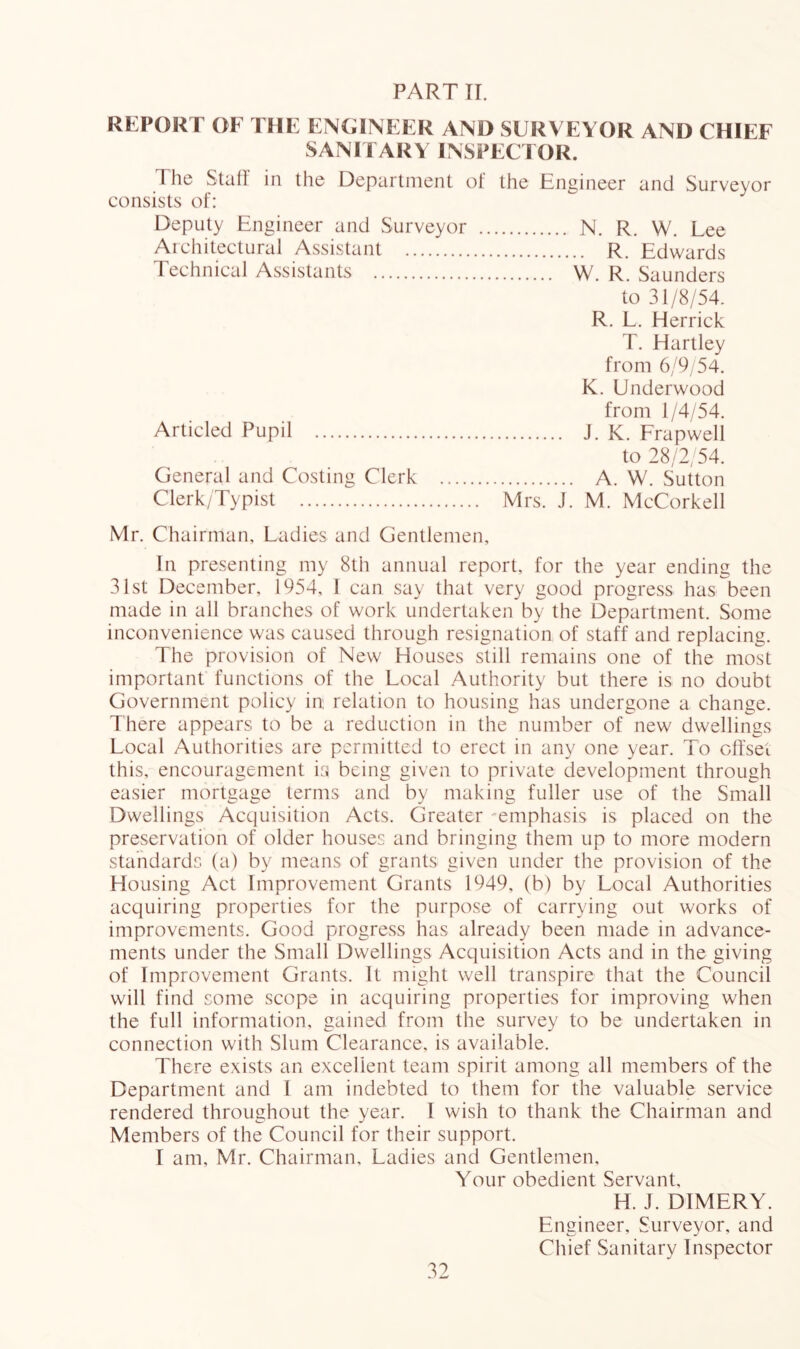 PART TI. REPORT OF THE ENGINEER AND SURVEYOR AND CHIEF SANITARY INSPECTOR. The Stall in the Department of the Engineer and Surveyor consists of: Deputy Engineer and Surveyor Architectural Assistant Technical Assistants Articled Pupil General and Costing Clerk Clerk/Typist N. R. W. Lee R. Edwards W. R. Saunders to 31/8/54. R. L. Herrick T. Hartley from 6/9/54. K. Underwood from 1/4/54. J. K. Frapwell to 28/A 54. A. W. Sutton Mrs. J. M. McCorkell Mr. Chairman, Ladies and Gentlemen, In presenting my 8th annual report, for the year ending the 31st December, 1954, I can say that very good progress has been made in all branches of work undertaken by the Department. Some inconvenience was caused through resignation of staff and replacing. The provision of New Houses still remains one of the most important functions of the Local Authority but there is no doubt Government policy in relation to housing has undergone a change. There appears to be a reduction in the number of new dwellings Local Authorities are permitted to erect in any one year. To clfset this, encouragement ki being given to private development through easier mortgage terms and by making fuller use of the Small Dwellings Acquisition Acts. Greater 'emphasis is placed on the preservation of older houses and bringing them up to more modern standards (a) by means of grants given under the provision of the Housing Act Improvement Grants 1949, (b) by Local Authorities acquiring properties for the purpose of carrying out works of improvements. Good progress has already been made in advance- ments under the Small Dwellings Acquisition Acts and in the giving of Improvement Grants. It might well transpire that the Council will find some scope in acquiring properties for improving when the full information, gained from the survey to be undertaken in connection with Slum Clearance, is available. There exists an excellent team spirit among all members of the Department and I am indebted to them for the valuable service rendered throughout the year. 1 wish to thank the Chairman and Members of the Council for their support. I am, Mr. Chairman, Ladies and Gentlemen, Your obedient Servant, H. J. DIMERY. Engineer, Surveyor, and Chief Sanitary Inspector