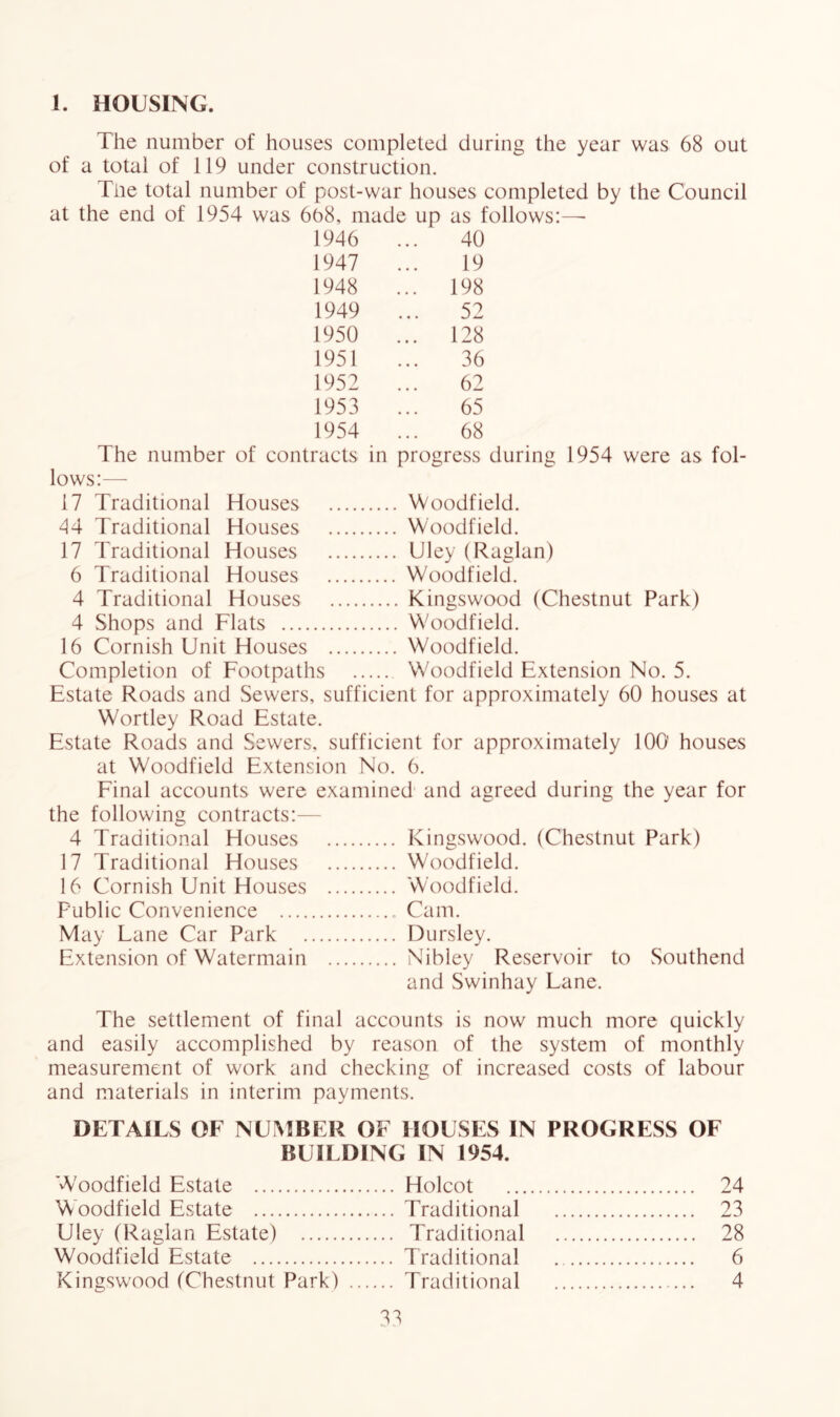 1. HOUSING. The number of houses completed during the year was 68 out of a total of 119 under construction. Tne total number of post-war houses completed by the Council at the end of 1954 was 6b8, made up as follows:—■ 1946 40 1947 19 1948 ... 198 1949 52 1950 ... 128 1951 36 1952 62 1953 65 1954 68 The number of contracts in progress during 1954 were as fol- lows:— 17 Traditional Houses Woodfield. 44 Traditional Houses Woodfield. 17 Traditional Houses Uley (Raglan) 6 Traditional Houses Woodfield. 4 Traditional Houses Kingswood (Chestnut Park) 4 Shops and Flats Woodfield. 16 Cornish Unit Houses Woodfield. Completion of Footpaths Woodfield Extension No. 5. Estate Roads and Sewers, sufficient for approximately 60 houses at Wortley Road Estate. Estate Roads and Sewers, sufficient for approximately 100 houses at Woodfield Extension No. 6. Final accounts were examined and agreed during the year for the following contracts:— 4 Traditional Houses Kingswood. (Chestnut Park) 17 Traditional Houses Woodfield. 16 Cornish Unit Houses Woodfield. Public Convenience Cam. May Lane Car Park Dursley. Extension of Watermain Nibley Reservoir to Southend and Swinhay Lane. The settlement of final accounts is now much more quickly and easily accomplished by reason of the system of monthly measurement of work and checking of increased costs of labour and materials in interim payments. DETAILS OF NUMBER OF HOUSES IN PROGRESS OF BUILDING IN 1954. W'oodfield Estate Holcot 24 Woodfield Estate Traditional 23 Uley (Raglan Estate) Traditional 28 Woodfield Estate Traditional 6 Kingswood (Chestnut Park) Traditional 4