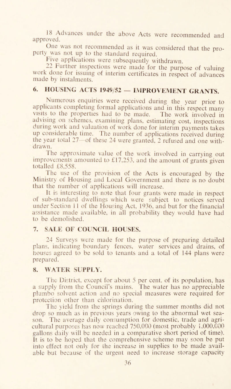 18 Advances under the above Acts were recommended and approved. One was not recommended as it was considered that the pro- perty was not up to the standard required. Five applications were subsequently withdrawn. 22 Further inspections were made for the purpose of valuing work done for issuing of interim certificates in respect of advances made by instalments. 6. HOUSING ACTS 1949/52 — IMPROVEMENT GRANTS. Numerous enquiries were received during the year prior to applicants completing formal applications and in this respect many visits to the properties had to be made. The work involved in advising on schemes, examining plans, estimating cost, inspections during work and valuation ot work done for interim payments takes up considerable time. The number of applications received during the year total 27 - of these 24 were granted, 2 refused and one with- drawn. The approximate value of the work involved in carrying out improvements amounted to £17,253, and the amount of grants given totalled £8,558. The use of the provision of the Acts is encouraged by the Ministry of Housing and Local Government and there is no doubt that the number of applications will increase. It is interesting to note that four grants were made in respect of sub-standard dwellings which were subject to notices served under Section 1 1 of the Housing Act, 1936, and but for the financial assistance made available, in all probability they would have had to be demolished. 7. SALE OF COUNCIL HOUSES. 24 Surveys were made for the purpose of preparing detailed plans, indicating boundary fences, water services and drains, of houses agreed to be sold to tenants and a total of 144 plans were prepared. 8. WATER SUPPLY. The District, except for about 5 per cent, of its population, has a supply from the Council’s mains. The water has no appreciable plumbo solvent action and no special measures were required for protection other than chlorination. The yield from the springs during the summer months did not drop so much as in previous years owing to the abnormal wet sea- son. The average daily consumption for domestic, trade and agri- cultural purposes has now reached 750,000 (most probably 1.000,C'00 gallons daily will be needed in a comparative short period of time). It is to be hoped that the comprehensive seheme may soon be put into effect not only for the increase in supplies to be made avail- able but because of the urgent need to increase storage capacity