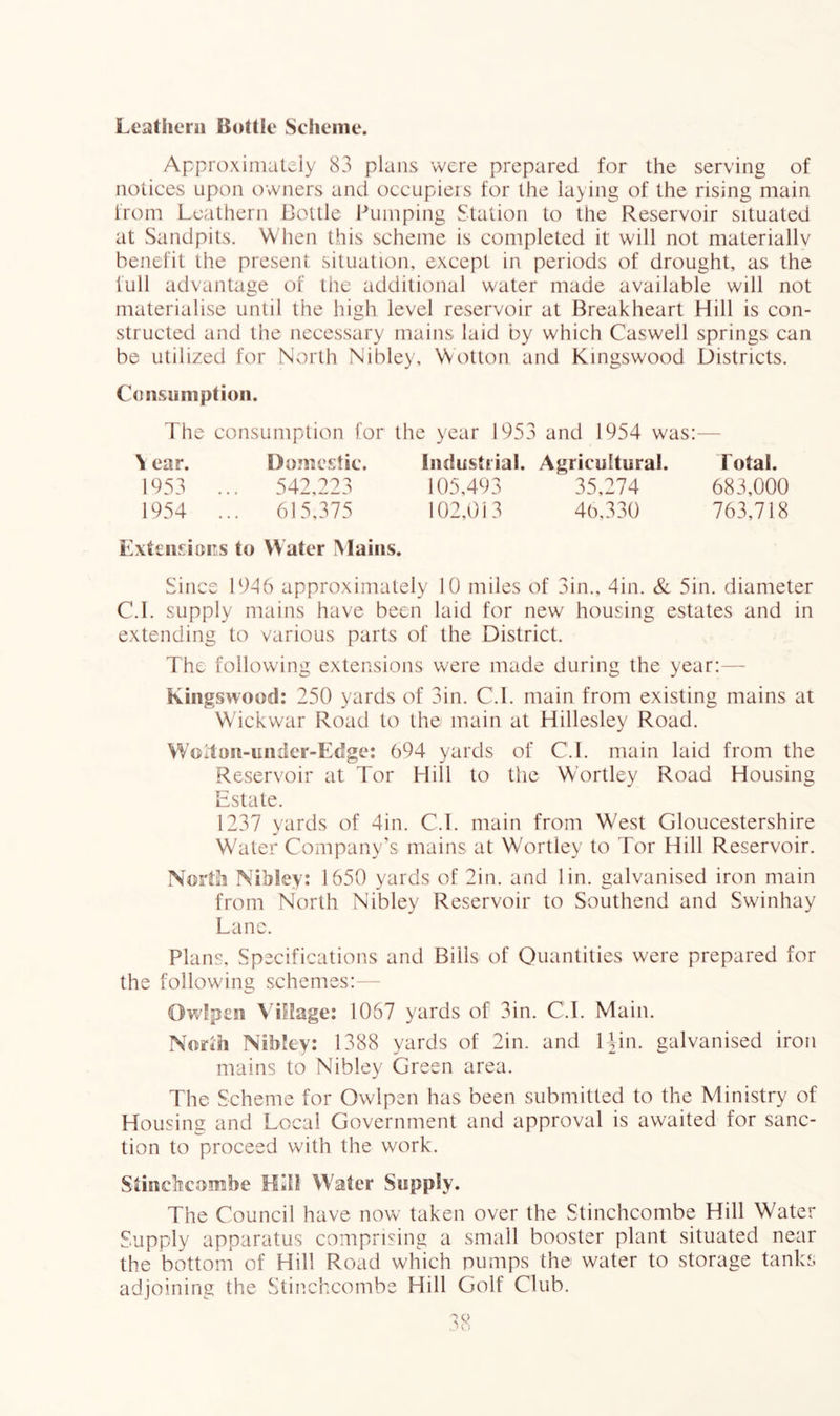 Leathern Bottle Scheme. Approximately 83 plans were prepared for the serving of notices upon owners and occupieis for the laying of the rising main from Leathern Bottle Pumping Station to the Reservoir situated at Sandpits. When this scheme is completed it will not materiallv benefit the present situation, except in periods of drought, as the full advantage of the additional water made available will not niaterialise until the high level reservoir at Breakheart Hill is con- structed and the necessary mains laid by which Caswell springs can be utilized for North Nibley, Wotton and Kingswood Districts. Cdiisuniption. The consumption for the year 1953 and 1954 was:— N ear. Domestic. Industrial. Agricultural. Total. 542,223 615,375 35,274 683,000 46,330 763,718 1953 1954 ExteiisiciTS to Water Mains. Since 1946 approximately 10 miles of 3in., 4in. & 5in. diameter C.I. supply mains have been laid for new housing estates and in extending to various parts of the District. The following extensions were made during the year:— Kingswood: 250 yards of 3in. C.I. main from existing mains at Wickwar Road to the main at Hillesley Road. Woiton-under-Edge: 694 yards of C.I. main laid from the Reservoir at Tor Hill to the Wortley Road Housing Estate. 1237 yards of 4in. C.I. main from West Gloucestershire Water Company’s mains at Vv'ortley to Tor Hill Reservoir. North Nibley: 1650 yards of 2in. and lin. galvanised iron main from North Nibley Reservoir to Southend and Swinhay Lane. Plans, Specifications and Bills of Quantities were prepared for the following schemes:- OwUpeii Village: 1067 yards of 3in. C.I. Main. North Nibley: 1388 yards of 2in. and lUn. galvanised iron mains to Nibley Green area. The Scheme for Owlpen has been submitted to the Ministry of Housing and Local Government and approval is awaited for sanc- tion to proceed with the work. Siiiiclicoimibe Hill Water Supply. The Council have now taken over the Stinchcombe Hill Water Supply apparatus comprising a small booster plant situated near the bottom of Hill Road which pumps the water to storage tanks adjoining the Stinchcombe Hill Golf Club.