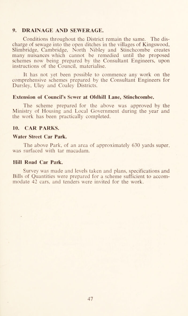 9. DRAINAGE AND SEWERAGE. Conditions throughout the District remain the same. The dis- charge of sewage into the open ditches in the villages of Kingswood, Slimbridge, Cambridge, North Nibley and Stinchcombe creates many nuisances which cannot be remedied until the proposed schemes now being prepared by the Consultant Engineers, upon instructions of the Council, materialise. It has not yet been possible to commence any work on the comprehensive schemes prepared by the Consultant Engineers for Dursley, Uley and Coaley Districts. Extension of Council’s Sewer at Olclhill Lane, Stinchcombe. The scheme prepared for the above was approved by the Ministry of Housing and Local Government during the year and the work has been practically completed. 10. CAR PARKS. Water Street Car Park. The above Park, of an area of approximately 630 yards super, was surfaced with tar macadam. Hill Road Car Park. Survey was made and levels taken and plans, specifications and Bills of Quantities were prepared for a scheme sufficient to accom- modate 42 cars, and tenders were invited for the work.