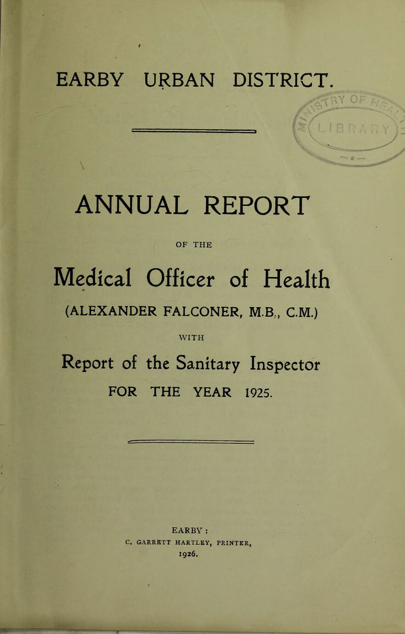 EARBY URBAN DISTRICT. ANNUAL REPORT OF THE Medical Officer of Health (ALEXANDER FALCONER, M.B„ C.M.) WITH Report of the Sanitary Inspector FOR THE YEAR 1925. EARBY: C. GARRETT HARTLEY, PRINTER, 1926.