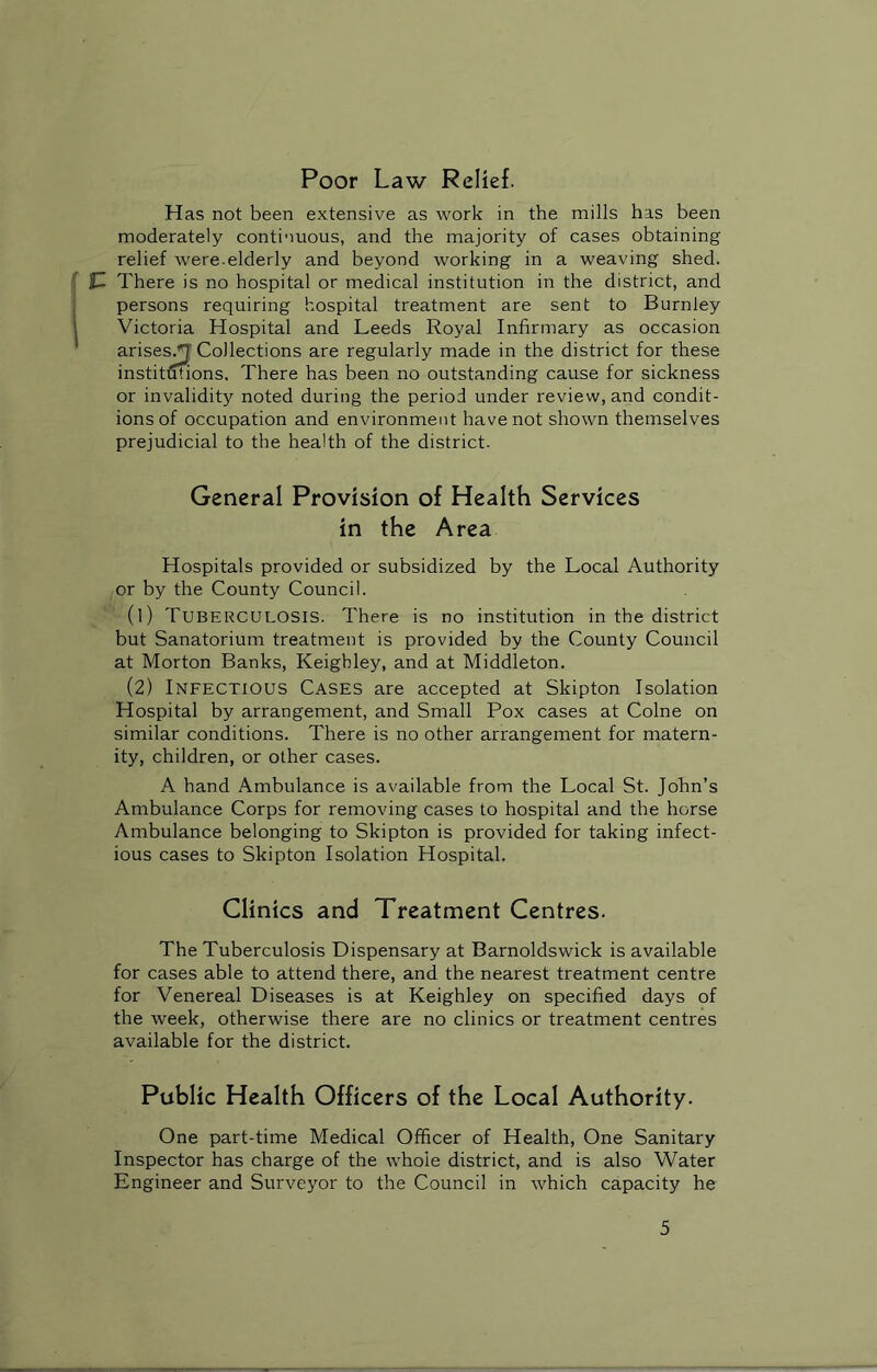 Poor Law Relief. Has not been extensive as work in the mills has been moderately continuous, and the majority of cases obtaining relief were.elderly and beyond working in a weaving shed. ]JZ There is no hospital or medical institution in the district, and persons requiring hospital treatment are sent to Burnley Victoria Hospital and Leeds Royal Infirmary as occasion arises/J Collections are regularly made in the district for these institutions. There has been no outstanding cause for sickness or invalidity noted during the period under review, and condit- ions of occupation and environment have not shown themselves prejudicial to the health of the district. General Provision of Health Services in the Area Hospitals provided or subsidized by the Local Authority or by the County Council. (1) TUBERCULOSIS. There is no institution in the district but Sanatorium treatment is provided by the County Council at Morton Banks, Keighley, and at Middleton. (2) Infectious Cases are accepted at Skipton Isolation Hospital by arrangement, and Small Pox cases at Colne on similar conditions. There is no other arrangement for matern- ity, children, or other cases. A hand Ambulance is available from the Local St. John’s Ambulance Corps for removing cases to hospital and the horse Ambulance belonging to Skipton is provided for taking infect- ious cases to Skipton Isolation Hospital. Clinics and Treatment Centres. The Tuberculosis Dispensary at Barnoldswick is available for cases able to attend there, and the nearest treatment centre for Venereal Diseases is at Keighley on specified days of the week, otherwise there are no clinics or treatment centres available for the district. Public Health Officers of the Local Authority. One part-time Medical Officer of Health, One Sanitary Inspector has charge of the whole district, and is also Water Engineer and Surveyor to the Council in which capacity he