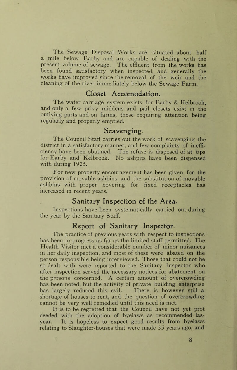 The Sewage Disposal Works are situated about half a mile below Earby and are capable of dealing with the present volume of sewage. The effluent from the works has been found satisfactory when inspected, and generally the works have improved since the removal of the weir and the cleaning of the river immediately below the Sewage Farm. Closet Accomodation. The water carriage system exists for Earby & Kelbrook, and only a few privy middens and pail closets exist in the outlying parts and on farms, these requiring attention being regularly and properly emptied. Scavenging. The Council Staff carries out the work of scavenging the district in a satisfactory manner, and few complaints of ineffi- ciency have been obtained. The refuse is disposed of at tips for Earby and Kelbrook. No ashpits have been dispensed with during 1925. For new property encouragement has been given for the provision of movable ashbins, and the substitution of movable ashbins with proper covering for fixed receptacles has increased in recent years. Sanitary Inspection of the Area. Inspections have been systematically carried out during the year by the Sanitary Staff. Report of Sanitary Inspector. The practice of previous years with respect to inspections has been in progress as far as the limited staff permitted. The Health Visitor met a considerable number of minor nuisances in her daily inspection, and most of these were abated on the person responsible being interviewed. Those that could not be so dealt with were reported to the Sanitary Inspector who after inspection served the necessary notices for abatement on the persons concerned. A certain amount of overcrowding has been noted, but the activity of private building enterprise has largely reduced this evil. There is however still a shortage of houses to rent, and the question of overcrowding cannot be very well remedied until this need is met. It is to be regretted that the Council have not yet prot ceeded with the adoption of byelaws as recommended las- year. It is hopeless to expect good results from byelaws relating to Slaughter-houses that were made 35 years ago, and