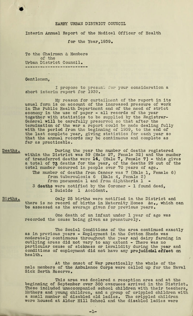 Deaths • Births, Interim Annual Report of the Medical Officer of Health for the Year,1939# To the Chairman & Members of the Urban District Council. Gentlemen, I propose to present for your consideration a short Interim report for 1939, My reason for curtailment of the report In Its usual form Is on account of the Increased pressure of work In The Public Health Department and of the need of strict economy In the use of paper - all records of the year together with statistics to be supplied by the Registrar- General will be carefully preserved so that after the termination of the war a report could be made dealing fully with the period from the beginning of 1939, to the end of the last complete year, giving statistics for each year so that the annual records may be continuous and complete as far as practicable. During the year the number of deaths registered within the District was 59 (Male 27, Female 32) and the number of transferred deaths were 14, (Male 7, Female 7) - this gives a total of ij'j deaths for the year, of the deaths 29 out of the ■cotal number'occurred in people over 70 years of age. The number of deaths from Cancer was 7 (Male 1, Female 6) from tuberculosis 6 (Male 4, Female 2) from pneumonia 1 and from diphtheria 1 3 deaths were notified by the Coroner - 1 found dead, 1 Suicide 1 Accident, Only 25 births were notified in the District and there is no record of births in Maternity Homes &c#, which can be assessed as the average given for previous years. One death of an infant under 1 year of age was recorded the cause being given as prematurely. The Social Conditions of the area continued exactly as in previous years - Employment in the Cotton Sheds was moderately continuous throughout the year and dairy farming in outlying areas did not vary to any extent - There was no particular cause of sickness or invalidity during the year and conditions of employment did not have any prejudlolal effect on health. At the onset of War practically the whole of the male members of the Ambulance Corps were called up for the Naval Sick Berth Reserve, This area was declared a reception area and at the beginning of September over 300 evacuees arrived in the District, These included unaccompanied school children with their teachers. Mothers and young children, and a group of crippled children with a small number of disabled old ladies. The crippled children were housed at Alder Hill School and the disabled ladies were -I