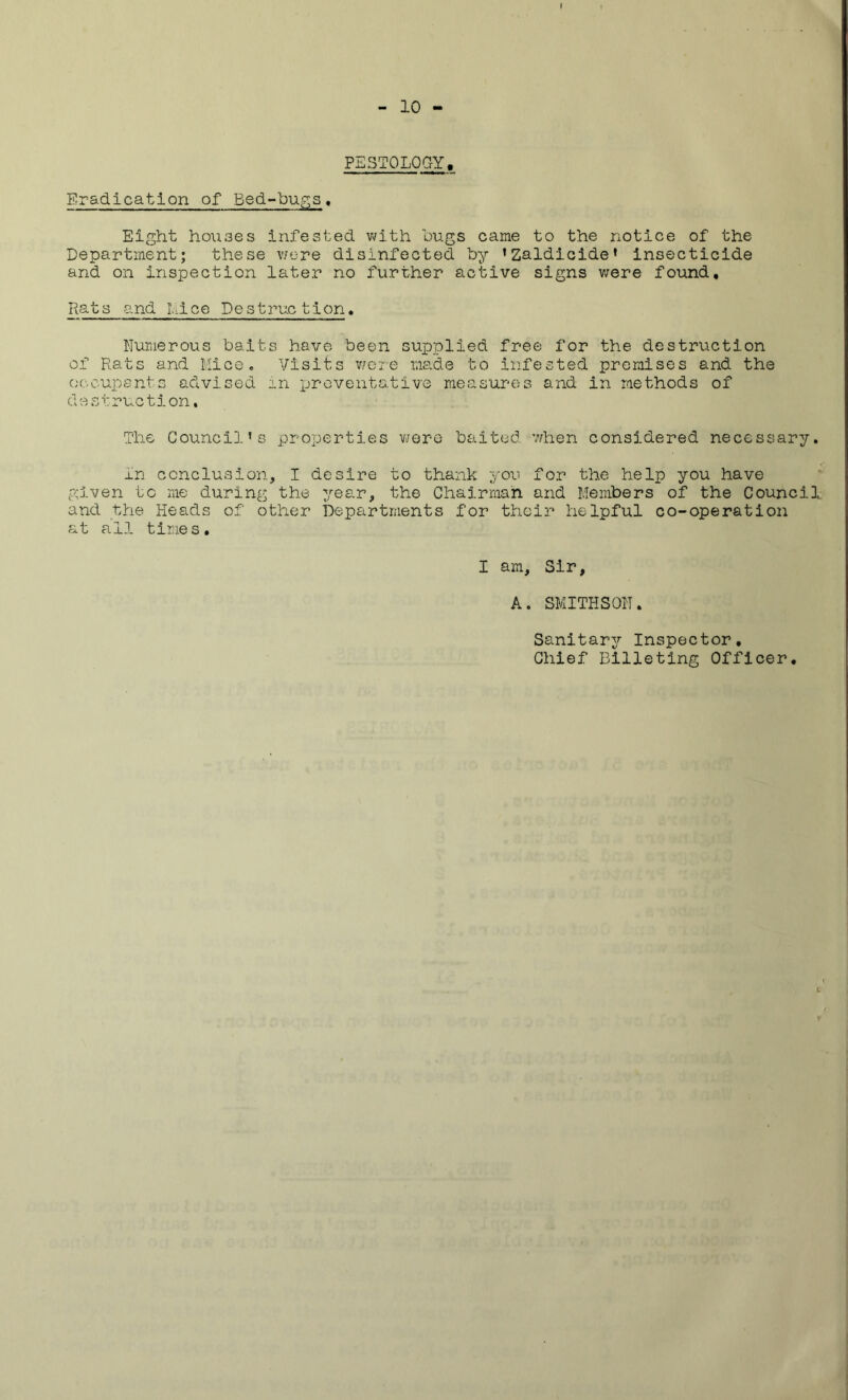 I - 10 - PSST0L0GY, Eradication of Bed-bugs. Eight hou3es infested with bugs came to the notice of the Department; these were disinfected by ’Zaldicide’ insecticide and on inspection later no further active signs were found. Rats and Lice Destruction. Numerous baits have been supplied free for the destruction of Rats and Mice. Visits were made to infested premises and the occupants advised in preventative measures and in methods of destruction. The Council’s properties were baited 7/hen considered necessary. in conclusion, I desire to thank you for the help you have given to me during the year, the Chairman and Members of the Council and the Heads of other Departments for their helpful co-operation at all times. I am. Sir, A. SMITHSON. Sanitary Inspector, Chief Billeting Officer.