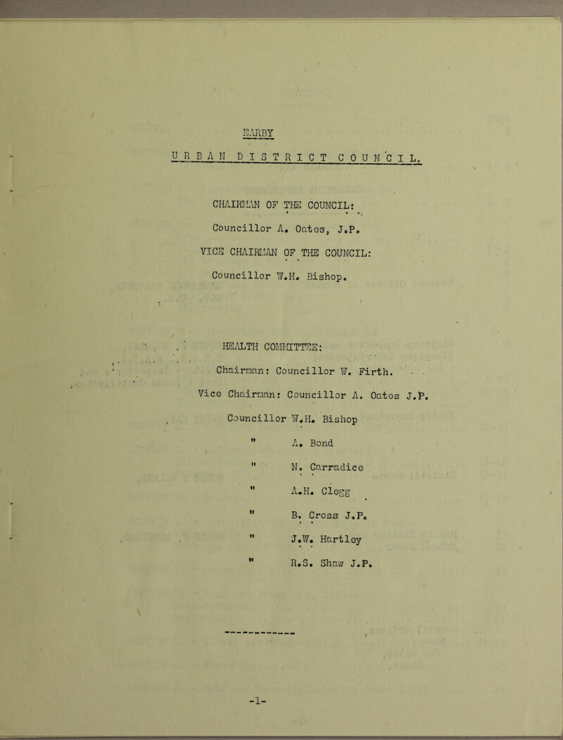 EARBY URBAN DISTRICT COUNCIL, CHAIRliUiN OF .THE COUNCIL-: Councillor A. Oatos, J,Po VICE CHAIRIi/iN OF THE COUNCIL: Councillor I¥,H. Bishop, , I-IE.U.TH COMIHTTEE: Chairnan: Councillor W, Firth. • Vice Chairman: Councillor A. Oatos J.P, Councillor V/^H, Bishop  A. Bond I  N, CarradicG  A.H. Clegg *' B. Cross J,P«  J.l. Hartley ” R.'S. Sha'\r/ J,P,