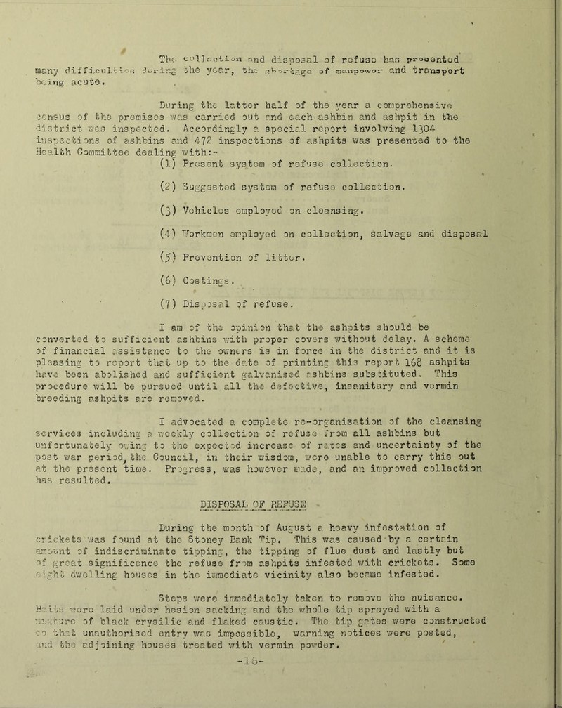 Tbf- conr.c-'-ic'ii ^nd disposal of rofusG has pi-^oantod many diffn..o\3lt-voi5 ill© year, the '>j.--cs.p:e af aio-npowor and transport being acute. During the latter half of the year a corsprohensivo census of the premises was carried out and each ashbin and ashpit in tTae district was inspected. Accordingly a special report involving 1304 inspections of ashbins and 472 inspections of ashpits was presented to the Health Ooaiaittoe dealing with:- (1) Present system of refuse collection. (2) ouggestod system of refuso collection. (3) Vehicles employee on cleansinen (4) ^forkraen employed on collection, salvage and disposal {5) Prevention of litter. (6) Costings. (7) Disposal of refuse. I am of the opinion that the ashpits should be converted to sufficient ashbins with proper covers without delay. A scheme of financial assistance to the owners is in force in the district and it is pleasing to report that up to the date of printing this report 168 ashpits have been abolished and sufficient galvanised asVibins substituted. This procedure will be pursued until all the defective, insanitary and vermin breeding ashpits are removed. I advocated a complete re-organisation of the cleansing services including a weekly collection of refuse from all ashbins but unfortunately owing to the expected increase of rates and uncertainty of the post war period^ the Council, in their wisdom, wore unable to carry this out at the present time. Progress, was however made, and an iniprovod collection has resulted. DISPOSAL _P_F JffiPUSS During the month of August a heavy infestation ef crickets was found at the Stoney Bank Tip. This was causedby a certain amount of indiscriminate tipping, the tipping of flue dust and lastly but of great significance the refuso from ashpits infested with crickets. Some elgh!; dwelling houses in the imraodiate vicinity also became infested. Steps were inmediatoly taken to remove che nuisance. Baits wore laid under hesion sacking and the v/hole tip sprayed with a WjijJ'urc of black crysilic and flaked caustic. The tip gates were constructed 00 that unauthorised entry v/as impossible, warning notices were posted, •lud the adjoining houses treated with vermin po'w’dor, '