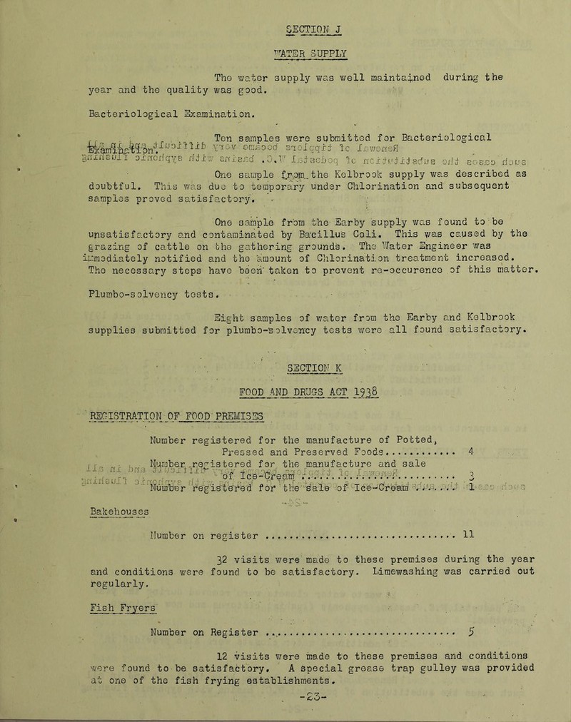 SECTION J WATER SUPPLY TVie v;ator supply v/as v/ell raainta4,nGd during the year and the quality was good. Bacteriological Examination. . ■ Ten samples were submitted for Bacteriological fe|mip-''ii^n. omaooa' saolqqxi Ic Xov/onsH gnxnou_T o.ertoriqye rfdiw anjiancf .0.'! ' I.eiecfjoq Ic ncxiuj id adus oiid eo8.co doua One sample f.rpm_the Kelbrook supply was described as doubtful. This was due to temporary under Chlorination and subsequent samples proved satisfactory. ■ ; One sample from the Earby supply was found to'bo unsatisfactory 8.nd contaminated by Bacillus Coli. This y/as caused by the grazing of cattle on the gathering grounds. The Water Engineer v/as immediately notified and the 'amount of Chlorination treatment increased. The necessary stops have beeri' taken to prevent ro-occurenco of this matter. Plumbo-solveiicy tests. Eight samples of v/ater from the Earby and Kelbrook supplies submitted for plumbo-solvenoy tests v/ero all found satisfactory. SECTION K FOOD AND DRUGS ACT 1938_ REGISTRATION OF FOOD PREMISES Number registered for the manufacture of Potted, Pressed and Preserved Foods 4 ir-> f ■ N'umber „r.ef^istered for the manufacture and sale 1I» n, br-a u-j. Ic. . :;nxfi8ull o x; ^ n ff- r ' registohS'd for 'the''''dale of'-lee''-Cream ■tdN.e, .o;<h x-i.e.c;; dOi'3 Bakehouses Number on register 11 32 visits were' made to these premises during the year and conditions w^ere found to be satisfactory. Limev;ashing was carried out regularly. Fish Fryers Number on Register 5 12 visits v/ere made to these premises and conditions were found to be satisfactory. A special grease trap gulley was provided at one of the fish frying establishments.