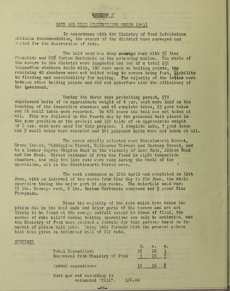 i RATS AMD El OS (IMFiHSTATIOK ORD^ilR 194 .^) In accordance ¥/ith the J;Iinistry of Food Infestation j3ivision recommendation, the sewers of the district v/ore surveyed and oaitod for the destruction of rats. The bait used was damp sausage rusk with 5^^ Zinc Phosphide and 20^ Barium Carbonate as the poisoning medium. The whole of the sev/ers in the district were inspected and out of a total 232 inspection chambers dealt with, 192 v/ere used as baiting points, t)rjp remaining 40 chambers were not baited owing to covers being fast, ^lability to flooding and unsuitability for baiting. The majority of the latter wero betwoon other baiting points and did not interfere with the efficiency of the ti'batment. During the three days prebaiting period, 577 unpoisoned baits of an approximate weight of 6 ozs. each were laid on the benching of the inspection chambers and 48 complete takes, 25 good takes and 26 small takes were recorded. In 478 cases the bait was not taken at all. This was followed on the fourth day by the poisoned bait placed in the same position as the prebait and 154 baits of an approximate weight of 5 ozs. each wore used for this purpose. 1 complete take, 7 good takes and 5 small takes were recorded and 141 poisoned baits v/oro not taken at all. The areas chiefly affected were Shuttlev/orth Street, Grove Street, ’’^addington Street, Sclbourne Terrace and Duxbury Street, and to a lesser degree Skipton Road in the vicinity of Lane Ends, Albion Road and Hew Road. Direct evidence of rats was found in eight inspection chambers, and only tv;o live rats vAore seen during the whole of the oparationa, all in the Shuttleworth Street area, • The work commenced on 12th April and completed on lOth June, with an interval of two weeks from 22nd May to ^th June, the whole operation taking the major part 6f six weeks. The materials used w'ero 75 IDs. Sausage rusk, 2 lbs. Barium Carbonate compound and ^ Zinc Phosphide, Since the majority of the rats which have taken the poison die in the dead ends and drier parts of the sewers and are not likely to bo found at the sewage outfall excopt in tiraos of flood, the number of rats killed during baiting operations can only be estimated, and the Ministry Of Food have evolved a formulco for this purpose based on the amount of poison bait take. Hsing this formula with the present poison bait take givos r.n os time, tod kill of 217 rats. ^OSTIIIK C'J 9 s. d, Total Expenditure 18 16 3 Recovered from Ministry of Food I Actual expenditure 14__ 16 1 Cost per rat according to estimated ‘Kill’. l/4.4d -26-