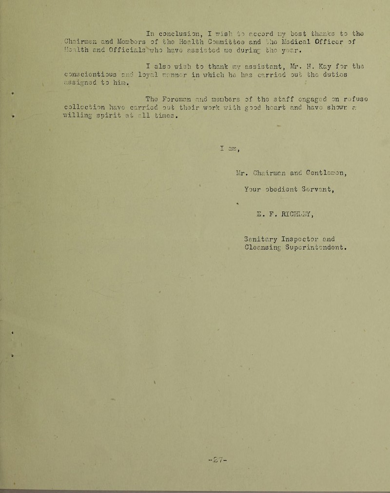 In conclusion, I v;isb. io r.ccord roy best thanks to the Ghrj.iriag.n and Mornbors of the Health Goriimittee and '/ao Medical Officer of fie ilth and Officials viho have assisted kg duriar the year. I also v/ish to thank loy assistant, Mr. H. Kay for the conscientious c.nd loyal nannor in v/hicli he has carried out the duties assigned to hiirj. The Foreman and meubers of the staff engaged on refuse collection have carried out their work with good heart and have shov/r f. willing spirit at..'ll times. T -L Mr. Chairman and Gentlcriion, Your obedient Servant, E. F. RIGHLFY, Sanitary Inspector end Gleansing Superintendent,