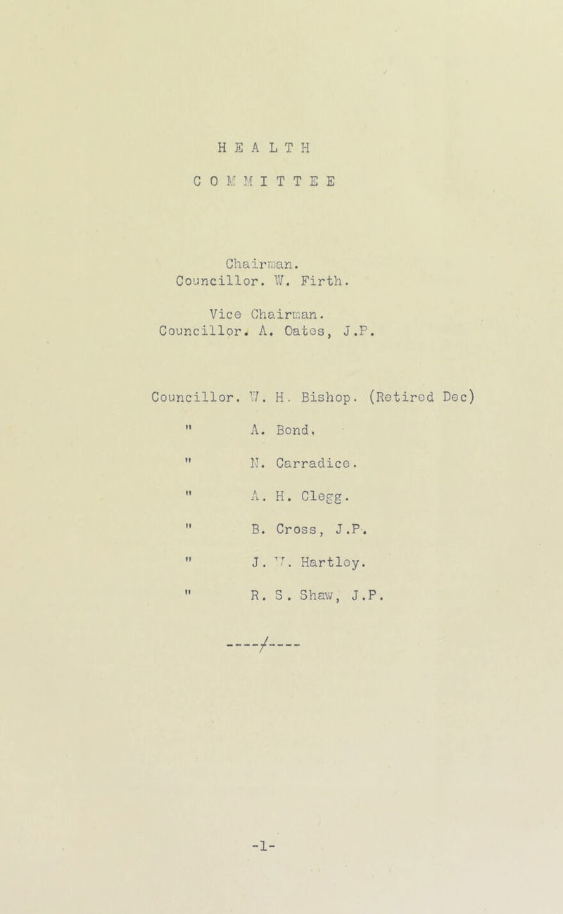 C 0 M M I T T E E Chairman. Councillor. W. Firth. Vice Chairman. Councillor. A, Oates, J.P. Councillor. X!. H. Bishop. (Retired Dec)  A. Bond, ” II. Carradice.  A. H. Clegg.  B. Cross, J.P.  J. T. Hartley.  R. S. Shav/, J.P. / -1-