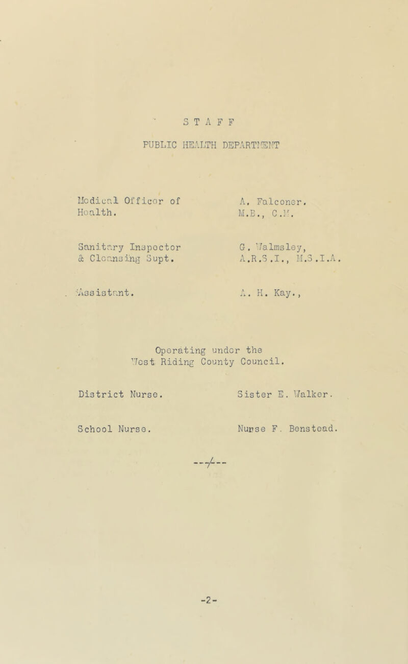 STAFF PUBI.IC HEALTH DEPARTILEMT licdicnl Officor of Health. A, Falconer. M.B., C.H. Sanitary Inspector & Clcaneing Supt. G. ’/a 1msley, A.R.5.I., M.3.I.A. Aissistr.nt. H. Kay., Operating under the Test Riding County Council. District Nurse. Sister E. V/alker. School Nurse. Nurse F. Benstoad.