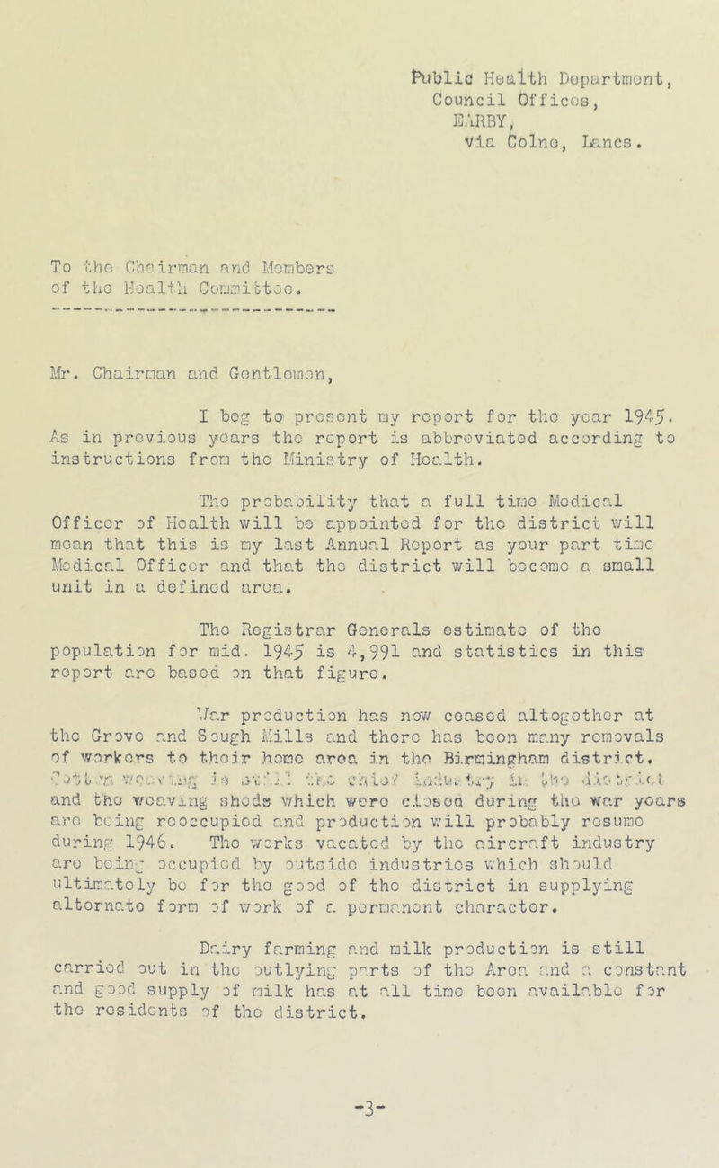 t*iJblic Health Dopartmont, Council Offices, EARBY, via Colne, Ijancs. To tho Chairman and Mombers of the Health Committoo. Mr. Chairman and Gentloinon, I bog te prosont my report for the year 19'^-5‘ As in previous years the report is abbreviated according to instructions from the Ministry of Health. The probability that a full time Medical Officer of Health will bo appointed for the district will moan that this is my last Annual Report as your part time Medical Officer and tha.t the district v/ill become a small unit in a defined area. The Registrar Generals estimate of the population for mid. 19^5 is 4,991 s.nd statistics in this report are based on that figure. 'Jar production has now ceased altogether at the Grove and Sough Mills and there has boon many removals of workers to their home area in the Birmingham district, v-vtt'n av:’}! the ohlo'' Indut-ti-y in diooriri and the weaving sheds which were ciosoa during the war years arc being rcoccupiod and production will probably resume during 1946. The works vacated by the aircraft industry are being occupied by outside industries which should ultimately bo for the good of the district in supplying alternate form of v/ork of a permanent character. Dairy farming and milk production is still carried out in the outlying parts of the Area and a constant and good supply ef milk has at all time been available for the residents ^f the district. -3-