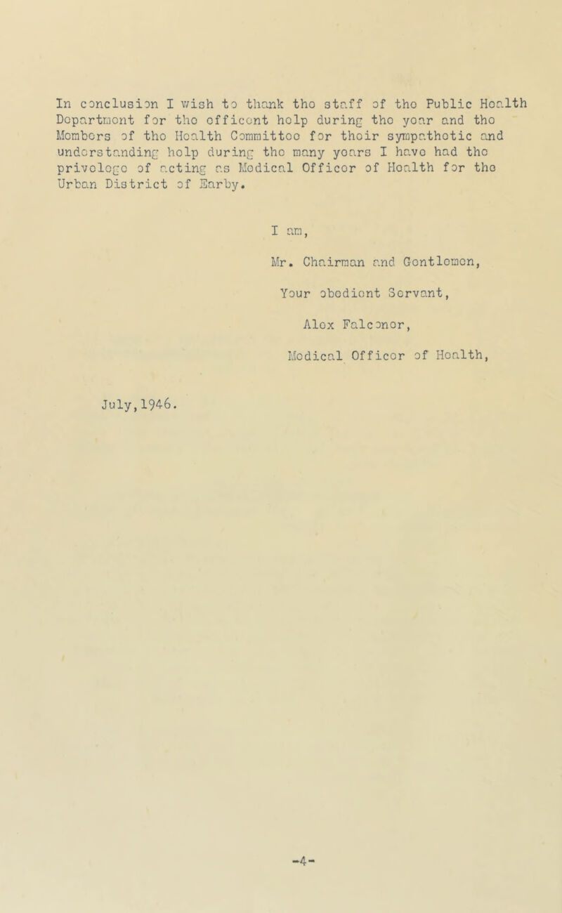 In conclusion I wish to thank tho staff of tho Public Health Department for the efficont help during the year and the Mcrabors of the Health Committee for their sympathetic and understanding help during the many years I have had the privclcge of acting as Medical Officer of Health for tho Urban District of Earby. I am, Mr. Chairman and Gontloraen, Your obedient Servant, Alex Falconer, Medical Officer of Health, July,19^6.