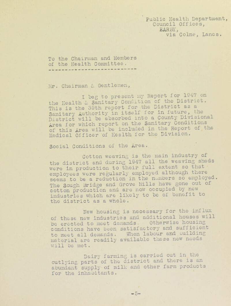 Public Health Department, Council Olfices, DARBY, via Colne, Lancs. To the Chairman and Members oi the Health Committee, Mr. Chairman L Gentlemen, I beg to present my Report for 1947 on the Health L Sanitary Condition of the District, This is the 39th report for the District as a Sanitary Authority in itself for in future,^the District v;ill be absorbed into a County Diviponal Area for which report on the Sanitary Conditions of this Area will be included in the Report of the Medical Officer of Health for the Division. Social Conditions of the Area. Cotton weaving is the main industry of the district and during 1947 all the weaving sheds Vifere in production to their full extent so that employees were regularly employed although there seems to be a reduction in the nmnDers so employed. The Sough Bridge and Grove Mills have gone out of cotton production and are nov\r occupied b^' now industries which are likely to be of benefit to the district as a v^hole , New housing is necessary for the influx of these new industries and additional houses v^ill be erected to meet demands . Otherwise housiii;^ conditions have been satisfactory and sufficient to meet all demands. When labour and euilding material are readily available tnese now needs v/ill be met. Dairy farming is carried out in the outlying parts of the district and there is an abundant supply of milk and other farm proauci-s for the inhabitants. — 5~