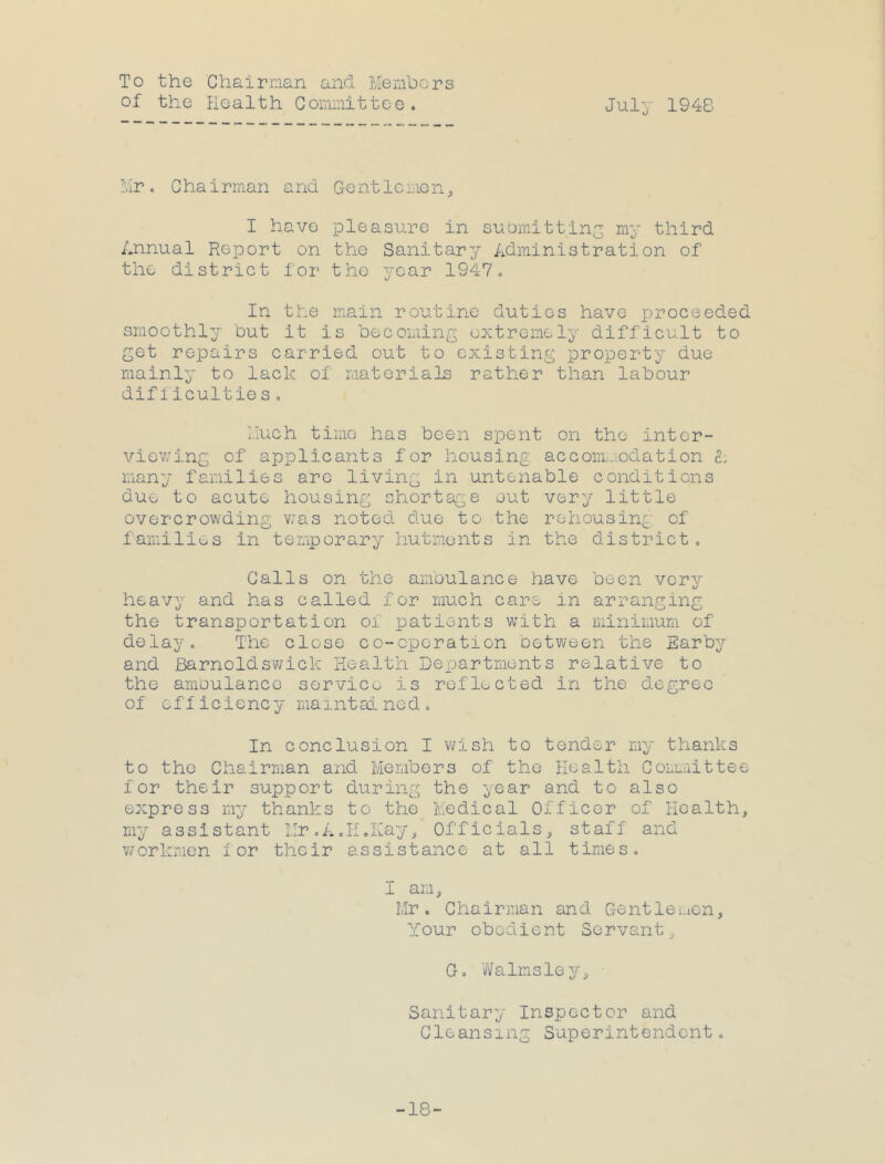 To the Chairman and Members of the Health Committee. July 1948 Mr. C hairman and Gentle non ^ I have pleasure in suomittlny my third Annual Report on the Sanitary Administration of the district for the year 1947. In the main routine duties have proceeded smoothly but it is becoming extremely difficult to get repairs carried out to existing property due mainly to lack of materials rather than labour difficultie s. Much time has been spent on the inter- viovi'ing of applicants for housing accorm.-ndation L many families arc living in untenable conditions due to acute housing shortage out very little overcrowding v;as noted due to the rehousing of families in temporary hutments in the district. Calls on the ambulance have been verv heavy and has called for much care in arranging the transportation of patients with a minimum of delay. The close co-operation between the Earby and Barnoldsv^ick Health Dex^artmonts relative to the amoulancc servic^^ is reflected in the degree of efficiency maintained. In conclusion I wish to tender my thanks to the Chairman and Members of the Health Coimiittee for their support during the year and to also express my thanks to the Medical Officer of Health, my assistant Mr.A.H.Kay, Officials, staff and v7orkmcn for their assistance at all times. I am, Mr. Chairman and Gentlei-ien, Your obedient Servant, G. vTalmsley, • Sanitary Inspector and Cleansing Superintendent. -18-