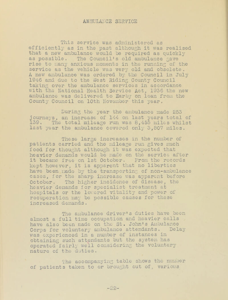 AMBULATGE SERYIOE This service v/as adr.iinisterod as efficiently as in the past although it v/as realised that a new ambulance would be required as quickly as possible 0 The Council’s old ambulance yave rise to many anxious moments in the running of the service as the vehicle was very old and obsolete„ A new ambulance v;as ordered by the Council in July 1946 and due to the i/ifest Riding County Comicil taking over the ambulance services in accordance with the National Health Service Act, 1936 the new ambulance was delivered to Earby on loan from the County Council on 10th Novombor this year. During the year the ambulance made 253 journeys, an increase of 144 on last years total of 139, The total mileage run was 8,455 miles whilst last year the ambulance covered only 3,807 miles. These large increases in the number of patients carried and the mileage run gives much food for thought although it was expected that heavier demands would be made on the service after it became free on 1st October, p’roni the records kept hov/ever, it is apparent that no liberties have been mado by the transporting of non-ambulance cases, -lor the sharp increase was apparent before October, The higher incidence of disease, the heavier demands for specialist treatment at hospitals or the lo\:ored vitality and power of rocuxjeration may be possible causes for these increased demands. The ambulance driver’s duties have been almost a full time occupation and heavier calls have also been made on the St. Jolin’s Ambulance CorxDS for voluntary ambulance attendants. Delay v/as experienced in a number of instances in obtaining such attendants but the system has operated fairly' v/ell considering the voluntary nature of the duties. The accompanying table shows the numoer of patients taken to or brought out of, various 22