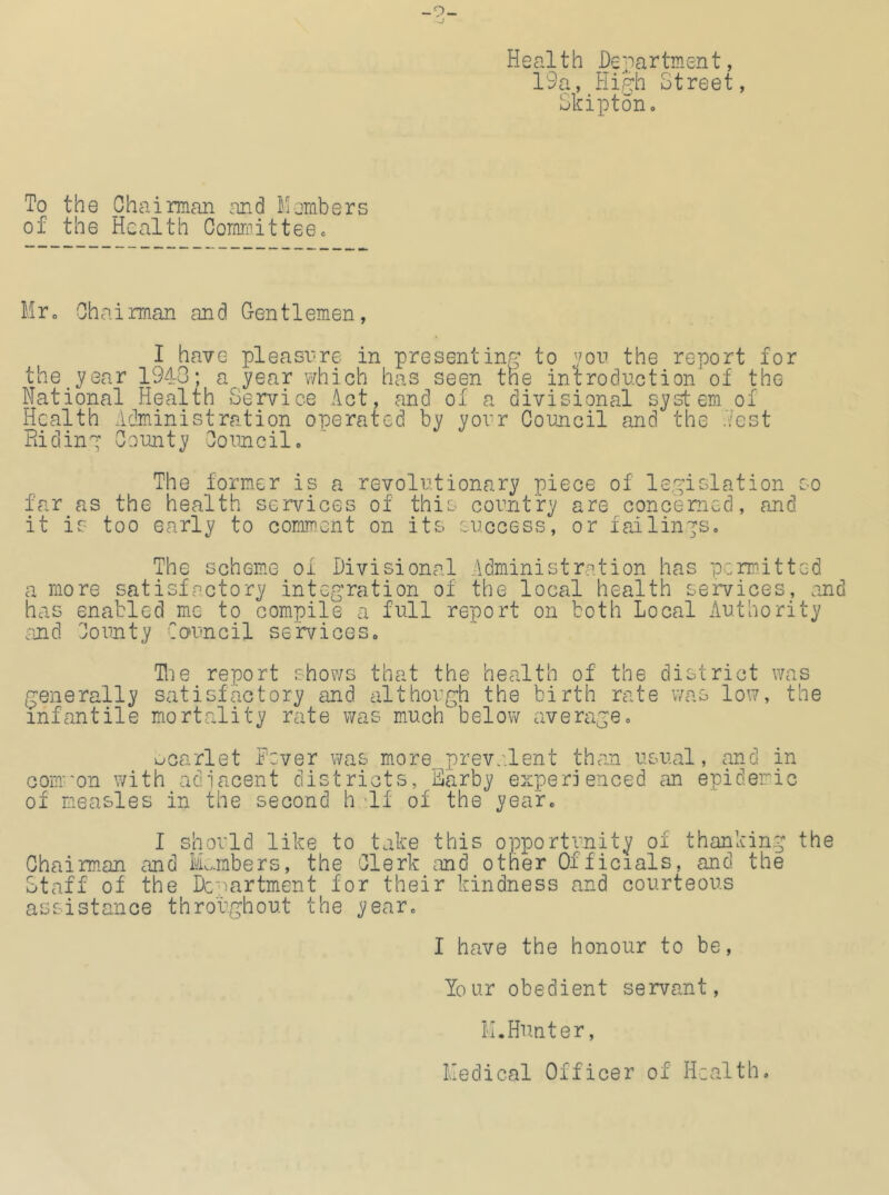 -9- Health De 'p a r tm sn t, 19a, Hip:h Street, SkiptoHo To the Chairman and Members of the Health Committee« Mro Chairman and G-entlemen, I have pleasrre in presenting to '^ou the report for the year 1940; a year which has seen the introduction of the National Health Service Act, and of a divisional system of Health Administration operated by your Council and the .Vest Riding County Council. The former is a revolutionary piece of legislation so far as the health services of this country are concerned, and it is too early to comment on its success, or failings. The scheme of Divisional Administration has permitted a more satisfactory integration of the local health services, and has enabled me to compile a full report on both Local Authority and County Council services. Toe report shows that the health of the district was generally satisfeuctory and although the birth rate was low, the infantile mortality rate was much below average. ucarlet Fever was more prevs.lent than usual, and in com-'on with adiacent districts, Earby experienced an epidemic of measles in the second h 'If of the year. I should like to take this opportunity of thanking the Chairman and Mnubers, the Clerk cind other Officials, and the Staff of the Dcuartment for their kindness and courteous assistance throughout the year. I have the honour to be, Your obedient servant, M.Hunter, Medical Officer of Health.