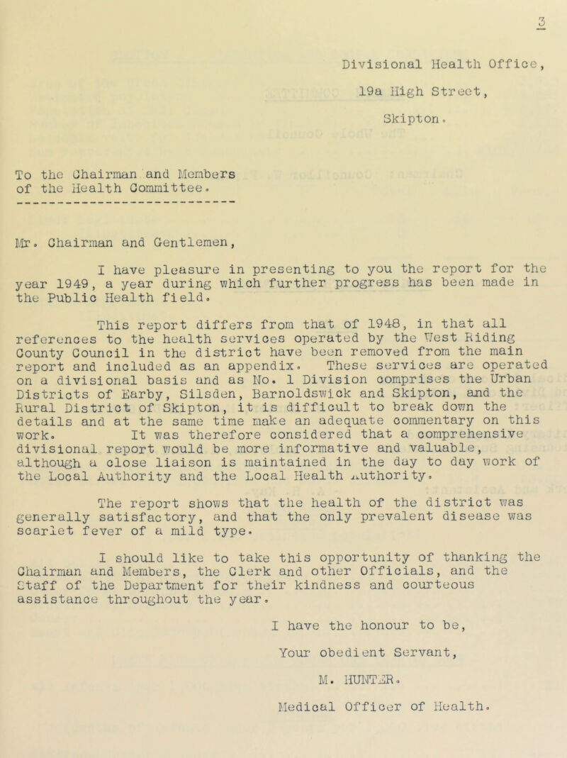 Divisional Health Office, 19a High Street, Skiptono To the Chairman and Members of the Health Committee- Mr. Chairman and G-entlemen, I have pleasure in presenting to you the report for the year 1949, a year during which further progress has been made in the Public Health field. This report differs from that of 1948, in that all references to the health services operated by the Nest Riding County Council in the district have been removed from the main report and included as an appendix. These services are operated on a divisional basis and as No. 1 Division comprises the Urban Districts of Earby, Silsden, Barnoldswick and Skipton, and the Rural District of Skipton, it is difficult to break down the details and at the same time make an adequate commentary on this work. It was therefore considered that a comprehensive divisional report would be more informative and valuable, although a close liaison is maintained in the day to day work of the Local Authority and the Local Health authority. The report shows that the health of the district was generally satisfactory, and that the only prevalent disease was scarlet fever of a mild type. I should like to take this opportunity of thanking the Chairman and Members, the Clerk and other Officials, and the Staff of the Department for their kindness and courteous assistance throughout the year. I have the honour to be, Your obedient Servant, M. HUNTER. Medical Officer of Health.