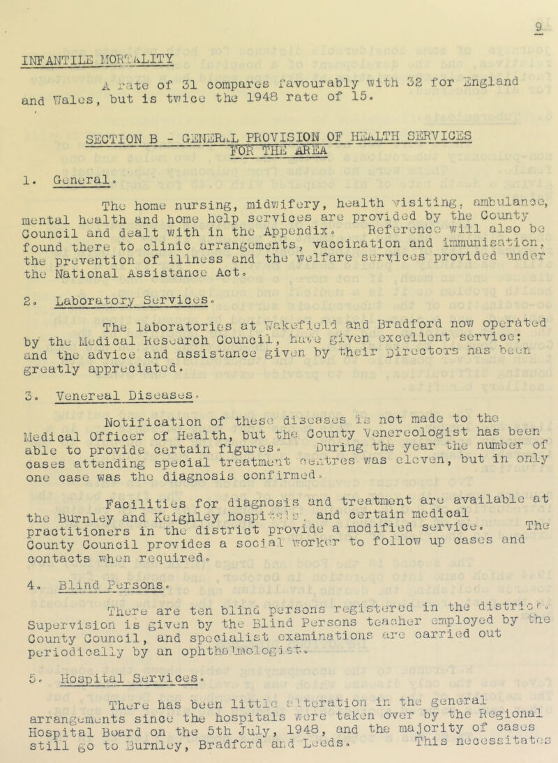 I NF ANT ILIC I SORT aLITY A rate of 31 compares favourably with 32 for England and Wales, but is twice the 1948 rate of 15. « SECTION B - GENERAL PROVISION OF HEALTH SERVICES FOR THE AREA 1. General. The home nursing, midwifery, health visiting, ambulance, mental health and home help services are provided by the County Council and dealt with in the Appendix. Reference will also be found there to clinic arrangements, vaccination and immunisation, the prevention of illness and the welfare services provided under the National Assistance Act. 2. Laboratory Services. The laboratories at Wakefield and Bradford now operated by the Medical Research Council, have given excellent service; and the advice and assistance given by their Directors has been greatly appreciated. 3. Venereal Diseases. Notification of these diseases is not made to the Medical Officer of Health, but the County Venereologist has-been able to provide certain figures. During the year the number of cases attending special treatment centres was eleven, but in only one case was the diagnosis confirmed. Facilities for diagnosis and treatment are available at the Burnley and Keighley hospitals', and certain medical practitioners in the district provide a modified service. ihe County Council provides a social worker to follow up cases and contacts when required. 4. Blind Persons. There are ten blind persons registered in the district*. Supervision is given by the Blind Persons teacher employed by the County Council, and specialist examinations are carried out periodically by an ophthalmologist. 5. Hospital Services. There has been little alteration in the general arrangements since the hospitals were taken over by the Regional Hospital Board on the 5th July, 1948, and the majority of cases still go to Burnley, Bradford and Leeds. This necessitates