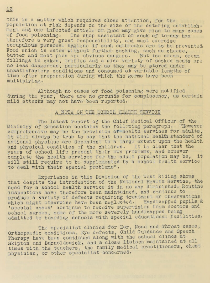 this is a matter which requires close attention, for the population at risk depends on the size of the catering establish- ment and one infected article of. £pod may give rise to many cases of food poisoning. The shop assistant or cook of to-day has therefore a very great responsibility, and must exercise scrupulous personal hygiene if such outbreaks are to be prevented. Food which is eaten without further cooking, such as cheese, butter and meat pics are obvious dangers. But ice cream, cream fillings in cakes, trifles and a wide variety of cooked meats are no less dangerous, particularly as they may be stored under unsatisfactory conditions and consumed at variable lengths of time after preparation during which the germs have been multiplying. Although no cases of food poisoning were notified during the year, there are no grounds for complacency, as certain mild attacks may not have been reported. A NOTE ON THE SCHOOL HEALTH SERVICE The latest report of the Chief Medical Officer of the Ministry of Education contains the following paragraph. However comprehensive may be the provision of health services for adults, it will always be true to say that the national health standard of national physique are dependent to a large extent upon the health and physical condition of the children. It is clear that the years of school life present their own problems, and however complete the health services for the adult population may be, it will still require to be supplemented by a school health service to deal with their special problems. Experience in this Division of the West Riding shows that despite the introduction of the National Health Servioe, the need for a school health service is in no way diminished. Routine inspections have therefore been maintained, and continue to produce a variety of defects requiring treatment or observations which might otherwise have been neglected. Handicapped pupils & ’special cases’ continue to receive supervision from doctors and school nurses, some of the more severely handicapped being admitted to boarding schools with special educational facilities. The specialist clinics for Ear, Nose and Throat cases, Orthopaedic conditions, Eye defects, Child Guidance and Speech Therapy have been continued along with the school clincs at Skipton and Barnoldswick* and a close liaison maintained at all times with the teachers, the family medical practitioners, chest physician, or other specialist concerned.
