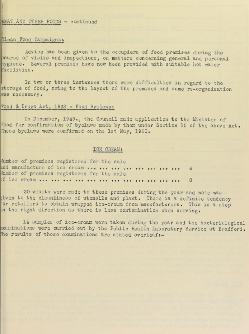 ]lean Food Campaigns Advice has been given to the occupiers of food premises during the jourse of visits and inspections, on matters concerning general and personal lygione. Several premises have now been provided with suitable hot water [■acilities • In two or three instances there were difficulties in regard to the storage of food, ov/ing to the layout of the premises and some re-organisation VQ.3 necessary. ?ood & Drugs Act, 1938 - Food Byelawsi In December, 1949., the Council made application to the Minister of rood for confirmation of byelaws made by them under Section 15 of the above Act. ?hese byelaws were confirmed on the 1st May, 1950. ICE CREAM: lumber of premises registered for the sale md manufacture of ice cream ... •*. ... ... ... A lumber of premises registered for the sale )f ice cream ... ... ... «.. ... ... 8 30 visits wore made to these premises during the year and note was ;ivon to the cleanliness of utensils and plant. There is a definite tendency 'or retailers to obtain wrapped ice-cream from manufacturers. This is a step .n the right direction as there is less contamination when serving. 14 samples of ice-cream were taken during the year and the bacteriological examinations v/ere carried out by the Public Health Laboratory Service at Bradford. Phe results of these examinations are stated overleaf*-