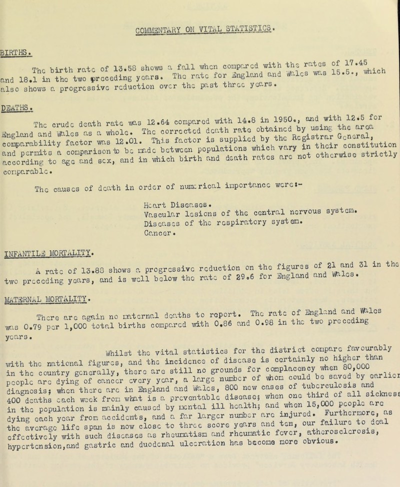 COMENTARY ON VITAL STA_TI^.I^. BIRTHS. The birth rate of 13.58 shows a foil when oompcj-cd with the rates of and 18.1 in iho preceding years. The rate for England and ».les wo.s 15.5., whrch also shows a progressive reduction over the pc-st three ycc-rs. deaths. The crude death rate v<as 12.64 compared with 14.8 in England and '^les as a whole. The corrected death '’f “ conparabl • The causes of death in order of nuiii:rical inportance wereJ- Hcart Disec’.sos. Vascular lesions of the central nervous system. Diseases of the respiratory system. Cancer INFANTILE mortality. a rate of 13.80 shows a progressive reduction on the figures two preceding years, and is well below the rate of 29.6 for Jingland MaTERNaL mortality . There o-rc again no ir.ternal deaths to report. The rate of England and Vifi-lcs wr.3 0.79 per 1,000 total births compared with 0.86 and 0.98 in the two preceding years. v/hilst the vital statistics for the district compare favorably .dth the national figures, and the incidence of disease is certainly no in the country Eenerally, there are still no grounds for complacency when people arTdyinf of can^^r every yco.r, a lorge number of vhon could be saved tV oarlxor diagnosis, when there arc in England and Wales, 800 new cases of 400 deaths each week from what is a preventable disease, when one in the population is mainly caused by mental ill health, and when , „ = dying eLh year from accidents, and a far larger number arc injured. Furthermore, s tL fverage^ife span is now close to three score years and ten, our failure to .cal effectively with such diseases as rheumatism and rheumatic fever, atherosclerosis, hypertension,and gastric and duodenal ulceration has bccomo more obvious.