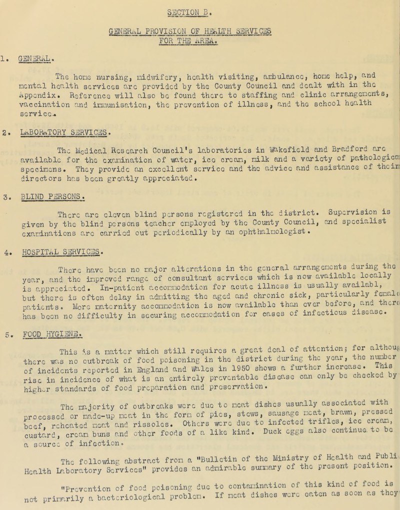 GENER..L PROVISION OF HEALTH SERVICES FOR THE i^REAo GENERAL. The hone nursing, nidwifery, hco-lth visiting, ar.ibuiejicc, hone help, o-nd ncntal health services arc provided by the County Council and dealt with in the Appendix. Reference will also be found there to staffing and clinic arrangenents, vaccination e.nd innunisation, the prevention of illness, and the school health service^ LhBQRftTQRY SERVICES. The Medical Research Council's laboratories in Wakefield and Bradford arc^ available for the exanination of water, ico crean, nilk and a variety of pathological specinens. They provide a.n excellent service a.nd the advice and G,ssista,nce of theirr directors has been graatly a.pprccia.ted. BLIND PERSONS. There are eleven blind persons registered in the district. Supervision is given by the blind persons teacher cnployed by the County Council, and specialist exa.r-ina.tions a,rc carried out periodically by an ophtlialnologist. HOSPITAL SERVICES. There hc.ve been no najor alterations in the general arrangenents during the year, and the ira*prcvcd range of consultant services v^hich is now available locally is appreciated. In-patient accoianodation for acute illness is usually availabl, but there is often delay in admitting the aged and chronic sick, particularly patients. More naternity acconnodation is now available than over before, and there, has been no difficulty in securing accommodation for cases of infectious disease. FOOD HYGIENE. This is a natter v/hich still requires a greo.t deal of attention5 for althou^ there wfi.s no outbreak of food poisoning in the district during the year, the of incidents reported in England and mlcs in 1950 shows a further increase. his rise in incidence of what is an entirely preventable disease can only be checked by higher standards of food preparation and proser/ation. The nr.jority of outbrco.ks were due to meat dishes usually associated with processed or made-up meat in the form of pics, stews, sausage meat, brawn, pressed beef, reheated meat and rissoles. Others were due to infected trifles, ice crcori, custard, cream buns and other foods of a like kind. Duck eggs also continue, to be a source of infection. The foUovAng abstract fron a Bulletin of the Ministry of Health rnd Publi. Health Ir.boratory Services providos an adnir.able suinnry of the present position. Prevention of food poisoning due to oontoiiination of this kind of food is not pritr.rily a bacteriological problon. If neat dishes were oaten as soon as they