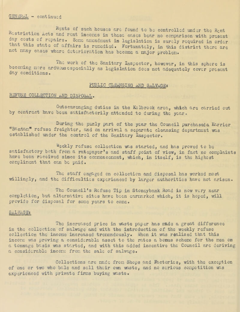 GBNj^RAL - continued n Rents of such houses arc found to be controlled under the Rent es ric ion xicts and rent incomes in these eases bear no comparison with present repairs. Some amendment in legislation is surely required in order ohat this state of affairs is remedied. Fortunately, in this district there are not mr.ny cp.ses where deterioration has become a mp.jor problem. The work of the Sanitary Inspector, however, in this sphere is becoming more ardU-us cspecially as lcgisle,tion does not o-dequately cover present day conditions. PUBLIC CLi]iiI^SING iiND RiDFUSE COLLSCTION i^ND DISPQLaT. , Outscavenging duties in the Kclbrook area, vAiich o-re carried out by contract have been satisfactorily attended to during the year. During the par.ly pp.rt of the year the Council purchased a Karrier Bantam** refuse freighter, and on arrival a separa.te cleansing department was established under the control of the Sa,nitp.ry Inspector. '•^eekly refuse collection w^.s started, and has proved to be sn.tisfp,ctory both from a ratepe-yer's and staff point of view, in fact no complaints have been received since its commencement, #iich, in itself, is the highest compliment that can be paid. The staff engaged on collection and disposal has worked most vdllingly, and the difficulties experienced by larger authorities have not arisen. The Council's Refuse Tip in Stoncybo.nk Road is now very nee-r completion, but alternative sites have been er.rmrked which, it is hoped, will provide for disposal for some years to come. SALVAGEt The increased price in vAste paper has made a great difference in the collection of salvage and with the introduction of the weekly refuse collection the income increased tremendously. Vi/hcn it was realised that this income was proving a considerable asset to the rates a bonus scheme' for the men on a tonnage br.sis was started, r.nd with this added incentive the Council o.rc deriving a considerable income frori the sale of salvage. Collections are made from Shops and Shetories, with the exception of one or two who bale and sell their own waste, and no serious competition t/ias experienced with private firms buying waste.