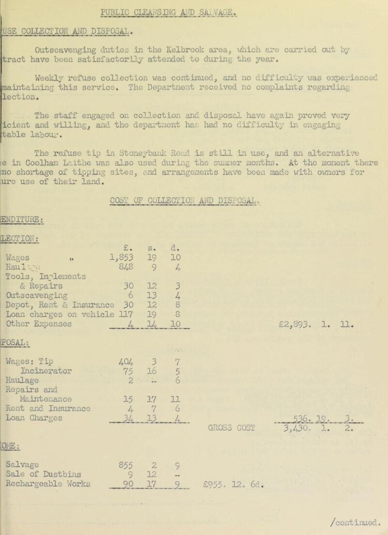 PUBLIC CLEAIJSING ki^D SAL VAGE > USE COLLECTION Ai® DISPOSAL. Outscavenging duties in the Kelbrook area^ which are carried out by tract have been satisfactorily attended to during the year. WeeluLy refuse colH.ection was continued, and no d’lfficulty was e^cperienced maintaining this service. The Department received no complaints regarding lection. The staff engaged on collection and disposal have again proved very icient and willing, and the department ha,r> had no difficulty in engaging table labour. The refuse tip in Stoneybailc Road is still :in use, and an alternative ^e in Coolhaid Laithe wan also used during the suim-ier months. At the moment there rno shortage of tipping sites, and arrangements ha,ve been made v^ith owners for lure use of their land. COST OF COLLECTION Ai® DISP05,AL. [El®ITUKEs [LECTION; £. s. d. vJages 1,853 19 10 Kau 1 ',g_o Tools, Implements 848 9 4 & Repairs 30 12 3 Outscavenging 6 13 4 Depot, Rent & Insura nee 30 12 8 Loam charges on vehicle 117 19 rt 0 Other Eiqaenses POSAL; 4 _ u .. 10 V/ages; Tip 404 3 7 Incinerator 75 16 5 Haulage Repairs and 2 ■ — 6 Ma.intenance 15 17 11 Rent and Insuramce 4 7 6 Loan Charges 34 13 [OiiE; Salvage 855 2 9 Sale of Dustbins 9 12 Rechargeadole Works 17 9_ £2,893. 1. 11. GROSS COST 3,430. 1. 2. £955. 12. 6d. / continued.