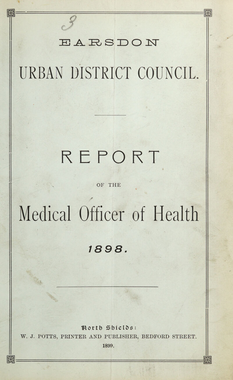 EE <? IE}-A. E S ID O JLT URBAN DISTRICT COUNCIL. REPORT OF THE Medical Officer of Health 1898. IRortb SbielDs: W. J. POTTS, PRINTER AND PUBLISHER, BEDFORD STREET. 1899. EE